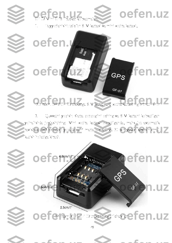 GF 07 Mini GPS Tracker ko'rsatmalari:
1. Tayyorlanishi: telefon SIM kartasi va mini xotira kartasi,
3.3-rasm. GPS GF-07 trekerga SIM karta mini xotira kartasinig o`rnatilishi.
2. Quvvatni yoqish: Karta qopqog'ini oching va SIM kartani ko'rsatilgan
yo'nalishda   joylashtiring.   Mini   xotira   kartasi   o'rnatilganda,   mahsulot   avtomatik
ravishda   qizil   chiroqni   yoqadi   va   4   marta   o'chadi   va   30   soniyadan   keyin   normal
kutish holatiga kiradi.
3.4-rasm. GPS GF-07 trekerining o`lchamlari.
46 