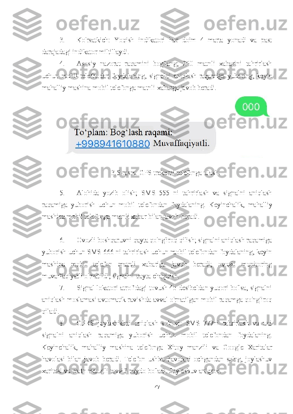 3. Ko'rsatkich:   Yoqish   indikatori   har   doim   4   marta   yonadi   va   past
darajadagi indikator miltillaydi.
4. Asosiy   nazorat   raqamini   bog'lang;   000   matnli   xabarini   tahrirlash
uchun   mobil   telefondan   foydalaning,   signalni   aniqlash   raqamiga   yuboring,   keyin
mahalliy mashina mobil telefonga matnli xabarga javob beradi.
3.5-rasm. GPS trekerni telefonga ulash.
5. Alohida   yozib   olish;   SMS   555   ni   tahrirlash   va   signalni   aniqlash
raqamiga   yuborish   uchun   mobil   telefondan   foydalaning.   Keyinchalik,   mahalliy
mashina mobil telefonga matnli xabar bilan javob beradi.
6. Ovozli boshqaruvni qayta qo'ng'iroq qilish; signalni aniqlash raqamiga
yuborish uchun SMS 666 ni tahrirlash uchun mobil telefondan foydalaning, keyin
mashina   mobil   telefon   matnli   xabariga   javob   beradi;   ovozli   monitoring
muvaffaqiyatli o'rnatildi, signalni qayta chaqirish.
7. Signal lokatori atrofidagi tovush 40 desibeldan yuqori bo'lsa, signalni
aniqlash moslamasi avtomatik ravishda avval o'rnatilgan mobil raqamga qo'ng'iroq
qiladi.
8. GPRS   joylashishni   aniqlash   so'rovi:   SMS   777ni   tahrirlash   va   uni
signalni   aniqlash   raqamiga   yuborish   uchun   mobil   telefondan   foydalaning.
Keyinchalik,   mahalliy   mashina   telefonga   Xitoy   manzili   va   Google   Xaritalar
havolasi   bilan   javob   beradi.   Telefon   ushbu   havolani   ochgandan   so'ng,   joylashuv
xaritasi va matn manzili tavsifi paydo bo'ladi. Joylashuv aniqroq.
47 