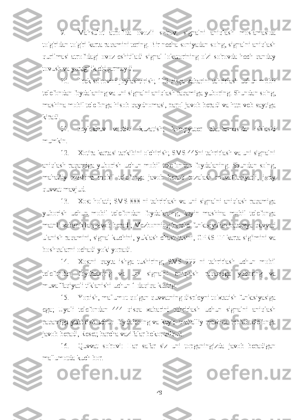 9. Mahsulot   atrofida   ovozli   so'rov:   signalni   aniqlash   moslamasida
to'g'ridan-to'g'ri karta raqamini tering. Bir necha soniyadan so'ng, signalni aniqlash
qurilmasi   atrofidagi   ovoz   eshitiladi   signal   lokatorining   o'zi   so'rovda   hech   qanday
tovush va yorug'lik chiqarmaydi.
10. Trek so'rovini joylashtirish; 102 qisqa xabarini tahrirlash uchun mobil
telefondan foydalaning va uni signalni aniqlash raqamiga yuboring. Shundan so'ng,
mashina mobil telefonga hisob qaydnomasi, parol javob beradi va http veb-saytiga
kiradi.
11. Joylashuv   vaqtini   kuzatish;   kompyuter   platformasida   ishlashi
mumkin.
12. Xotira kartasi tarkibini o'chirish; SMS 445ni tahrirlash va uni signalni
aniqlash   raqamiga   yuborish   uchun   mobil   telefondan   foydalaning.   Shundan   so'ng,
mahalliy   mashina   mobil   telefonga   javob   beradi   tozalash   muvaffaqiyatli,   joriy
quvvat mavjud.
13. Xost holati; SMS 888 ni tahrirlash va uni signalni aniqlash raqamiga
yuborish   uchun   mobil   telefondan   foydalaning,   keyin   mashina   mobil   telefonga
matnli xabar bilan javob beradi; Mezbonning barcha funktsiyalari batareya quvvati
ulanish raqamini, signal kuchini, yuklash chastotasini, GPRS TF karta sig'imini va
boshqalarni ochadi yoki yopadi.
14. Xostni   qayta   ishga   tushiring;   SMS   999   ni   tahrirlash   uchun   mobil
telefondan   foydalaning   va   uni   signalni   aniqlash   raqamiga   yuboring   va
muvaffaqiyatli tiklanishi uchun 1 daqiqa kuting.
15. Yopish, ma'lumot qolgan quvvatning displeyni to'xtatish funktsiyasiga
ega;   Uyali   telefondan   444   qisqa   xabarini   tahrirlash   uchun   signalni   aniqlash
raqamiga yuborish uchun foydalaning va keyin mahalliy mashina mobil telefonga
javob beradi, Reset; barcha vazifalar bekor qilindi.
16. Quvvat   so'rovi:   Har   safar   siz   uni   topganingizda   javob   beradigan
ma'lumotda kuch bor.
48 