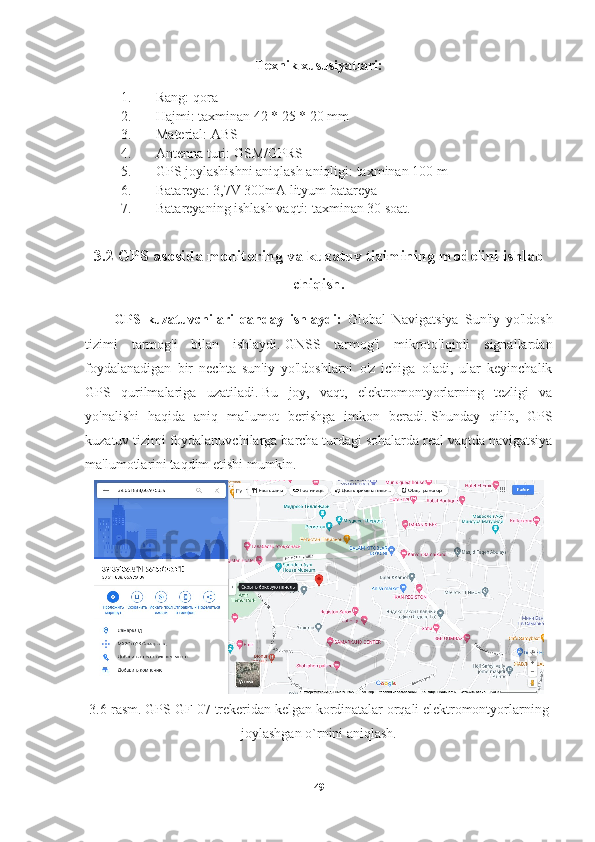 Texnik xususiyatlari:
1. Rang: qora
2. Hajmi: taxminan 42 * 25 * 20 mm
3. Material: ABS
4. Antenna turi: GSM/GPRS
5. GPS joylashishni aniqlash aniqligi: taxminan 100 m
6. Batareya: 3,7V 300mA lityum batareya
7. Batareyaning ishlash vaqti: taxminan 30 soat.
3.2 GPS asosida monitoring va kuzatuv tizimining modelini ishlab
chiqish.
GPS   kuzatuvchilari   qanday   ishlaydi:   Global   Navigatsiya   Sun'iy   yo'ldosh
tizimi   tarmog'i   bilan   ishlaydi.   GNSS   tarmog'i   mikroto'lqinli   signallardan
foydalanadigan   bir   nechta   sun'iy   yo'ldoshlarni   o'z   ichiga   oladi,   ular   keyinchalik
GPS   qurilmalariga   uzatiladi.   Bu   joy,   vaqt,   elektromontyorlarning   tezligi   va
yo'nalishi   haqida   aniq   ma'lumot   berishga   imkon   beradi.   Shunday   qilib,   GPS
kuzatuv tizimi foydalanuvchilarga barcha turdagi sohalarda real vaqtda navigatsiya
ma'lumotlarini taqdim etishi mumkin.
3. 6 -rasm. GPS GF-07 trekeridan kelgan kordinatalar orqali elektromontyorlarning
joylashgan o`rnini aniqlash.
49 