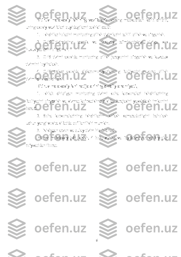 Bitiruv   malakaviy   ishining   vazifalari.   Ishning   maqsadidan   kelib   chiqib,
uning asosiy vazifalari quyidagilarni tashkil etadi:
1. Ishchilar holatini monitoring qilish tizimlarini tahlil qilish va o’rganish.
2. GPS   tizimining   texnik   va   dasturiy   ta’minotining   o`ziga   xos
hususiyatlarini o’rganish.
3. GPS   tizimi   asosida   monitoring   qilish   jarayonini   o’rganish   va   kuzatuv
tizimini loyihalash.
4. GPS   treker   asosida   elektromontyorlarning   faoliyatini   nazorat   qilish
tizimini ishlab chiqish.
Bitiruv malakaviy ishi natijalarining amaliy ahamiyati.  
1. Ishlab   chiqilgan   monitoring   tizimi   soha   korxonalari   ishchilarining
faoliyatini o’rganish va xizmat ko‘rsatishning sifat darajasini  yaxshilash imkonini
beradi.
2. Soha   korxonalarining   ishchilarini   ishlash   samaradorligini   baholash
uchun yangi vosita sifatida qo’llanilishi mumkin.
3. Nisbatan arzon va qulay tizim hisoblanadi.
Bitiruv   malakaviy   ishi   kirish,   4   bob,   xulosa   va   foydalanilgan   adabiyotlar
r o‘yxatidan iborat.
5 