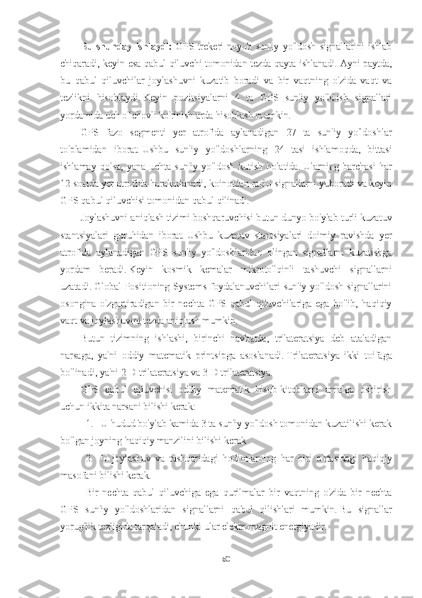 Bu   shunday   ishlaydi:   GPS-trekeri   noyob   sun'iy   yo'ldosh   signallarini   ishlab
chiqaradi, keyin esa qabul qiluvchi tomonidan tezda qayta ishlanadi.   Ayni paytda,
bu   qabul   qiluvchilar   joylashuvni   kuzatib   boradi   va   bir   vaqtning   o'zida   vaqt   va
tezlikni   hisoblaydi.   Keyin   pozitsiyalarni   4   ta   GPS   sun'iy   yo'ldosh   signallari
yordamida uch o'lchovli ko'rinishlarda hisoblash mumkin.
GPS   fazo   segmenti   yer   atrofida   aylanadigan   27   ta   sun'iy   yo'ldoshlar
to'plamidan   iborat.   Ushbu   sun'iy   yo'ldoshlarning   24   tasi   ishlamoqda,   bittasi
ishlamay   qolsa,   yana   uchta   sun'iy   yo'ldosh   kutish   holatida.   Ularning   barchasi   har
12 soatda yer atrofida harakatlanadi, koinotdan radio signallarni yuboradi va keyin
GPS qabul qiluvchisi tomonidan qabul qilinadi.
Joylashuvni aniqlash tizimi boshqaruvchisi butun dunyo bo'ylab turli kuzatuv
stantsiyalari   guruhidan   iborat.   Ushbu   kuzatuv   stantsiyalari   doimiy   ravishda   yer
atrofida   aylanadigan   GPS   sun'iy   yo'ldoshlaridan   olingan   signallarni   kuzatishga
yordam   beradi.   Keyin   kosmik   kemalar   mikroto'lqinli   tashuvchi   signallarni
uzatadi.   Global   Positioning  Systems   foydalanuvchilari  sun'iy   yo'ldosh   signallarini
osongina   o'zgartiradigan   bir   nechta   GPS   qabul   qiluvchilariga   ega   bo'lib,   haqiqiy
vaqt va joylashuvini tezda aniqlash mumkin.
Butun   tizimning   ishlashi,   birinchi   navbatda,   trilateratsiya   deb   ataladigan
narsaga,   ya'ni   oddiy   matematik   printsipga   asoslanadi.   Trilateratsiya   ikki   toifaga
bo'linadi, ya'ni 2-D trilateratsiya va 3-D trilateratsiya.
GPS   qabul   qiluvchisi   oddiy   matematik   hisob-kitoblarni   amalga   oshirish
uchun ikkita narsani bilishi kerak:
1. U hudud bo'ylab kamida 3 ta sun'iy yo'ldosh tomonidan kuzatilishi kerak
bo'lgan joyning haqiqiy manzilini bilishi kerak
2. U   joylashuv   va   tashqaridagi   hodimlarning   har   biri   o'rtasidagi   haqiqiy
masofani bilishi kerak.
Bir   nechta   qabul   qiluvchiga   ega   qurilmalar   bir   vaqtning   o'zida   bir   nechta
GPS   sun'iy   yo'ldoshlaridan   signallarni   qabul   qilishlari   mumkin.   Bu   signallar
yorug'lik tezligida tarqaladi, chunki ular elektromagnit energiyadir.
50 