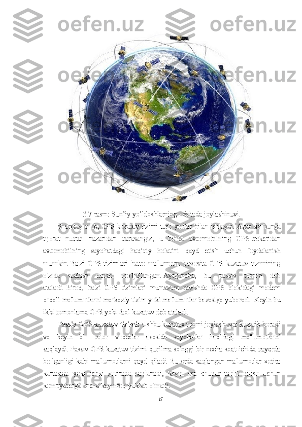 3. 7 -rasm: Sun’iy yo’ldoshlarning orbitada joylashinuvi.
Shunday qilib, GPS kuzatuv tizimi turli yo'llar bilan ishlaydi.   Agar siz bunga
tijorat   nuqtai   nazaridan   qarasangiz,   u   holda   avtomobilning   GPS-trekeridan
avtomobilning   sayohatdagi   haqiqiy   holatini   qayd   etish   uchun   foydalanish
mumkin.   Ba'zi   GPS   tizimlari   hatto   ma'lumotni   bevosita   GPS   kuzatuv   tizimining
o'zida   saqlash   uchun   mo'ljallangan.   Aytgancha,   bu   passiv   tomon   deb
ataladi.   Biroq,   ba'zi   GPS   tizimlari   muntazam   ravishda   GPS   blokidagi   modem
orqali ma'lumotlarni markaziy tizim yoki ma'lumotlar bazasiga yuboradi.   Keyin bu
ikki tomonlama GPS yoki faol kuzatuv deb ataladi.
Passiv GPS kuzatuv tizimi:  Ushbu kuzatuv tizimi joylashuvni kuzatib boradi
va   keyin   bir   qator   voqealar   asosida   sayohatlar   haqidagi   ma'lumotlarni
saqlaydi.   Passiv GPS kuzatuv tizimi qurilma so'nggi bir necha soat ichida qayerda
bo'lganligi   kabi   ma'lumotlarni   qayd   qiladi.   Bu   erda   saqlangan   ma'lumotlar   xotira
kartasida   yoki   ichki   xotirada   saqlanadi,   keyin   esa   chuqur   tahlil   qilish   uchun
kompyuterga ancha keyinroq yuklab olinadi.
51 