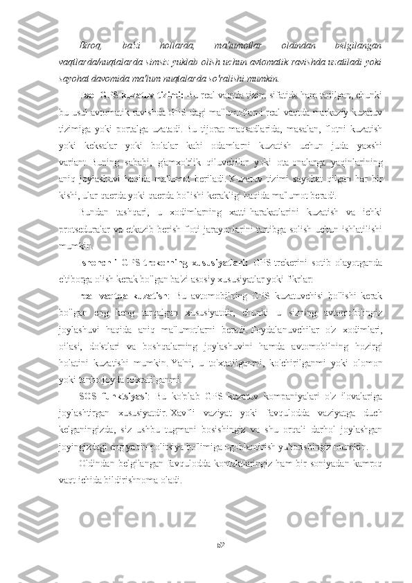 Biroq,   ba'zi   hollarda,   ma'lumotlar   oldindan   belgilangan
vaqtlarda/nuqtalarda simsiz yuklab olish uchun avtomatik ravishda uzatiladi yoki
sayohat davomida ma'lum nuqtalarda so'ralishi mumkin.
Faol GPS kuzatuv tizimi:  Bu real vaqtda tizim sifatida ham tanilgan, chunki
bu usul avtomatik ravishda GPS-dagi ma'lumotlarni real vaqtda markaziy kuzatuv
tizimiga   yoki   portalga   uzatadi.   Bu   tijorat   maqsadlarida,   masalan,   flotni   kuzatish
yoki   keksalar   yoki   bolalar   kabi   odamlarni   kuzatish   uchun   juda   yaxshi
variant.   Buning   sababi,   g'amxo'rlik   qiluvchilar   yoki   ota-onalarga   yaqinlarining
aniq   joylashuvi   haqida   ma'lumot   beriladi.   Kuzatuv   tizimi   sayohat   qilgan   har   bir
kishi, ular qaerda yoki qaerda bo'lishi kerakligi haqida ma'lumot beradi.
Bundan   tashqari,   u   xodimlarning   xatti-harakatlarini   kuzatish   va   ichki
protseduralar  va etkazib berish floti  jarayonlarini tartibga solish  uchun ishlatilishi
mumkin.
Ishonchli   GPS-trekerning   xususiyatlari:   GPS-trekerini   sotib   olayotganda
e'tiborga olish kerak bo'lgan ba'zi asosiy xususiyatlar yoki fikrlar:
real   vaqtda   kuzatish :   Bu   avtomobilning   GPS   kuzatuvchisi   bo'lishi   kerak
bo'lgan   eng   keng   tarqalgan   xususiyatdir,   chunki   u   sizning   avtomobilingiz
joylashuvi   haqida   aniq   ma'lumotlarni   beradi.   Foydalanuvchilar   o'z   xodimlari,
oilasi,   do'stlari   va   boshqalarning   joylashuvini   hamda   avtomobilning   hozirgi
holatini   kuzatishi   mumkin.   Ya'ni,   u   to'xtatilganmi,   ko'chirilganmi   yoki   olomon
yoki tanho joyda to'xtatilganmi.
SOS   funktsiyasi :   Bu   ko'plab   GPS   kuzatuv   kompaniyalari   o'z   ilovalariga
joylashtirgan   xususiyatdir.   Xavfli   vaziyat   yoki   favqulodda   vaziyatga   duch
kelganingizda,   siz   ushbu   tugmani   bosishingiz   va   shu   orqali   darhol   joylashgan
joyingizdagi eng yaqin politsiya bo'limiga ogohlantirish yuborishingiz mumkin.
Oldindan  belgilangan  favqulodda  kontaktlaringiz   ham   bir  soniyadan   kamroq
vaqt ichida bildirishnoma oladi.
52 