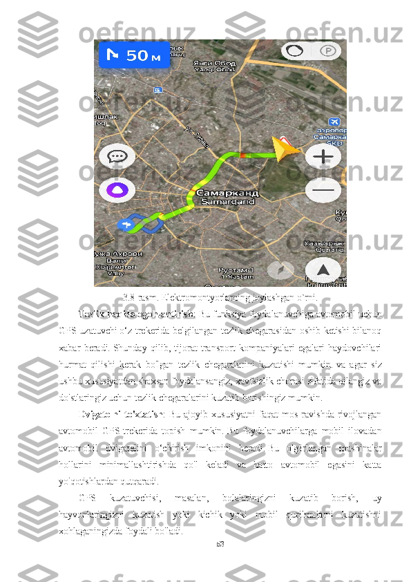 3. 8 -rasm. Elektromontyorlarning joylashgan o`rni.
Tezlik haqida ogohlantirish : Bu funksiya foydalanuvchiga   avtomobil uchun
GPS uzatuvchi   o‘z trekerida belgilangan tezlik chegarasidan oshib ketishi bilanoq
xabar   beradi.   Shunday   qilib,   tijorat   transport   kompaniyalari   egalari   haydovchilari
hurmat   qilishi   kerak   bo'lgan   tezlik   chegaralarini   kuzatishi   mumkin.   va   agar   siz
ushbu xususiyatdan shaxsan foydalansangiz, xavfsizlik chorasi sifatida oilangiz va
do'stlaringiz uchun tezlik chegaralarini kuzatib borishingiz mumkin.
Dvigatelni   to'xtatish :   Bu   ajoyib   xususiyatni   faqat   mos   ravishda   rivojlangan
avtomobil   GPS-trekerida   topish   mumkin.   Bu   foydalanuvchilarga   mobil   ilovadan
avtomobil   dvigatelini   o‘chirish   imkonini   beradi.   Bu   o'g'irlangan   mashinalar
hollarini   minimallashtirishda   qo'l   keladi   va   hatto   avtomobil   egasini   katta
yo'qotishlardan qutqaradi.
GPS   kuzatuvchisi,   masalan,   bolalaringizni   kuzatib   borish,   uy
hayvonlaringizni   kuzatish   yoki   kichik   yoki   mobil   qurilmalarni   kuzatishni
xohlaganingizda foydali bo'ladi.
53 