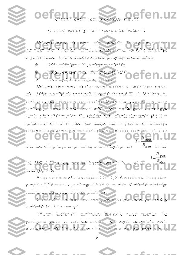 IV-BOB .  HAYOT FAOLIY A TI XAVFSIZLIGI
4.1. Elektr xavfsizligini ta’minlash shartlari va tahlili.
Ma’lumki   elektr   toki   odam   uchun   xavflidir.   Shuning   uchun   elektr
qurilmalari   bilan   bo`ladigan   muomalada   albatta   texnika   xavfsizligi   qoidalariga
rioya etish kerak.   Ko’pincha baxtsiz xodisalarga quyidagilar sabab bo’ladi.
 Ochiq qoldirilgan uchli, simlarga tegib ketish;
 Yerga ulanmagan metall qismlarga tegib ketish;
 Tok o`tayotgan qismlarga tegib ketish;
Ma’lumki   odam   tanasi   tok   o’tkazuvchan   xisoblanadi.   Lekin   inson   tanasini
tok o`tishiga qarshiligi o’zgarib turadi. O`zgarish chegarasi 30…40 Mg Om va bu
qarshilik bir necha sabablarga bog’liq bo`ladi. Masalan: teri yuzasi xolatiga, uning
namligiga,   qolaversa   odamning   o’zini   xolatiga   ya’ni   asablariga   va   salomatligiga
xam bog`liq bo`lishi mumkin.  Shu sababdan ba’zi xollarda odam qarshiligi 50 Om
ga   tushib   qolishi   mumkin.   Lekin   xavf   darajasi   odamning   kuchlanish   manbaasiga
qanday xolatda tushganligiga xam bog`liq bo`ladi. Mabodo, odam ikki qo`li bilan
2   ta   faza   simiga   tegib   turgan   bo`lsa,   undan   o`tayotgan   tok  I=	
U	линия
Rодам   bo`ladi
( U
L =380)     Odam   yalang   oyoq   bo`lib   yerda   turgan   bo`lsa,   u   xolda        	
I=	
U	фаза
Rодам
buladi ( U
ф =220)
Aniqlanishicha   xavfsiz   tok  miqdori   0,03…0,04   A  xisoblanadi.   Biroq   odam
yuragidan  0,1 A tok o’tsa,  u o`limga olib kelishi  mumkin. Kuchlanish  miqdoriga
qarab barcha elektr qurilmalari ikkiga bo`linadi.
1.Past   kuchlanishli   elektr   qurilmalari,   ularda   istalgan   sim   va   yer   orasidagi
kuchlanish 250 B dan ortmaydi. 
2.Yuqori   kuchlanishli   qurilmalar.   Xavfsizlik   nuqtai   nazardan   fikr
yuritilganda   yuqori   va   past   kuchlanishlar   inson   xayoti   uchun   to’la   xavfli
xisoblanadi,   chunki   60V   ta’sirida   xam   inson   uchun   xalokat   yuz   bergan   xolatlar
54 