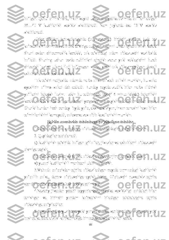 bo’lgan. Qabul qilinishicha, inson xayoti uchun energetika tizimida qo’llaniladigan
36…40   V   kuchlanish   xavfsiz   xisoblanadi.   Nam   joylarda   esa   12   V   xavfsiz
xisoblanadi.
Elektr   tokidan   jaroxatlanganda   (tok   urganda)   birinchi   yordam   juda   tez
ko’rsatilishi lozim. Avvalo tok ta’siriga tushgan odamni undan ajratib olish kerak.
Shuni   esdan   chiqarmaslik   kerakki,   tok   ta’siridagi   odam   o’tkazuvchi   vazifasida
bo’ladi.   Shuning   uchun   tezda   rubilnikni   ajratish   zarur   yoki   saklagichni   burab
chiqarish   lozim.   Ularni   iloji   bo’lmagan   xolda,   simni   tok   o’tkazmaydigan   dastali
asbob bilan uzib tashlash kerak. 
Tok   ta’siri   natijasida   odamda   nafas   olish   to’xtab   qolishi   mumkin,   bu   xolat
«yashirin   o’lim»   xolati   deb   ataladi.   Bunday   paytda   zudlik   bilan   nafas   oldirish
yo’llarini   bajarish   lozim.   Lekin   bu   tadbir   juda   tez   (4-6   minut   ichida)   bajarilishi
kerak. Tok ta’sirida bo’lgan odamni yerga ko’mib quyish mutlaqo mumkin emas.
Chunki bundan hech qanday foyda yo’q, aksincha ziyon, inson tanasini havo bilan
ta’minlanishini kamayadi, qolaversa zax o’tib kasallanishi mumkin.
Tajriba xonalarida talabalarga qo’yiladigan talablar.
1.Talabalar tajriba xonalariga o’qituvchi borligidagina qo’yilishi lozim.
          2. Quyidagilar taqiqlanadi.
a)   kuchlanish   ta’sirida   bo’lgan   g’iloflar,   jixozlar   va   asboblarni   o’tkazuvchi
qismiga tegish;
b) o’qituvchi ruxsatisiz tajriba o’tkaziladigan zanjirni tarmoqqa ulash;
v) yuqori kuchlanishli manbaani ulab – o’chirish.
3.Mabodo   qo’qqisdan   tajriba   o’tkaziladigan   paytda   tormoqdagi   kuchlanish
yo’qolib   qolsa,   darrov   o’qituvchiga   aytish   lozim.   O’qituvchi   ruxsatisiz   tajriba
stendini tarmoqqa qayta ulash tavsiya etilmaydi.
4.Nazariy   jixatdan   yetarli   tayyorlangan,   texnika   xavfsizligi   qoidalari   bilan
tanishgan   va   birinchi   yordam   ko’rsatishni   biladigan   talabalargina   tajriba
o’tkazishga qo’yiladilar.
5.Baxtsiz xodisa yuz bersa yoki yongin chiqsa, xar bir talaba o’qituvchi yoki
boshqa kafedra a’zosi ko’rsatmasiga binoan xarakat qilishlari kerak.
55 