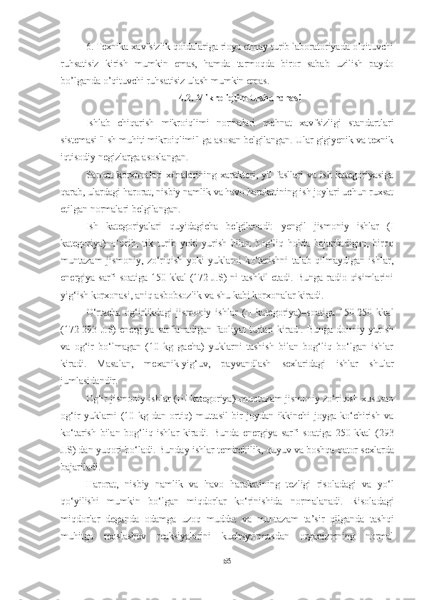 6. Texnika xavfsizlik qoidalariga rioya etmay turib laboratoriyada o’qituvchi
ruhsatisiz   kirish   mumkin   emas,   hamda   tarmoqda   biror   sabab   uzilish   paydo
bo’lganda o’qituvchi ruhsatisiz ulash mumkin emas. 
4.2. Mikro iqlim tushunchasi
Ishlab   chiqarish   mikroiqlimi   normalari   mehnat   xavfsizligi   standartlari
sistemasi "Ish muhiti mikroiqlimi" ga asosan belgilangan. Ular gigiyenik va texnik
iqtisodiy negizlarga asoslangan.
Sanoat   korxonalari   xonalarining   xarakteri,   yil   fasllari   va   ish   kategoriyasiga
qarab, ulardagi harorat, nisbiy namlik va havo harakatining ish joylari uchun ruxsat
etilgan normalari belgilangan.
Ish   kategoriyalari   quyidagicha   belgilanadi:   yengil   jismoniy   ishlar   (I
kategoriya)–o‘tirib,   tik   turib   yoki   yurish   bilan   bog‘liq   holda   bajariladigan,   biroq
muntazam   jismoniy,   zo‘riqish   yoki   yuklarni   ko‘tarishni   talab   qilmaydigan   ishlar,
energiya sarfi soatiga 150 kkal  (172 J.S) ni tashkil  etadi. Bunga radio qisimlarini
yig‘ish korxonasi, aniq asbobsozlik va shu kabi korxonalar kiradi.
O‘rtacha   og‘irlikdagi   jismoniy   ishlar   (II   kategoriya)–soatiga   150-250   kkal
(172-293   J.S)   energiya   sarflanadigan   faoliyat   turlari   kiradi.   Bunga   doimiy   yurish
va   og‘ir   bo‘lmagan   (10   kg   gacha)   yuklarni   tashish   bilan   bog‘liq   bo‘lgan   ishlar
kiradi.   Masalan,   mexanik-yig‘uv,   payvandlash   sexlaridagi   ishlar   shular
jumlasidandir.
Og‘ir jismoniy ishlar (III kategoriya)–muntazam jismoniy zo‘riqish xususan
og‘ir   yuklarni   (10   kg   dan   ortiq)   muttasil   bir   joydan   ikkinchi   joyga   ko‘chirish   va
ko‘tarish   bilan   bog‘liq   ishlar   kiradi.   Bunda   energiya   sarfi   soatiga   250   kkal   (293
J.S) dan yu q ori bo‘ladi. Bunday ishlar temirchilik,  q uyuv va bosh q a  q ator sexlarda
bajariladi.
H arorat,   nisbiy   namlik   va   h avo   h arakatining   tezligi   risoladagi   va   yo‘l
q o‘yilishi   mumkin   bo‘lgan   mi q dorlar   ko‘rinishida   normalanadi.   Risoladagi
mi q dorlar   deganda   odamga   uzo q   muddat   va   muntazam   ta’sir   q ilganda   tash q i
mu h itga   moslashuv   reaksiyalarini   kuchaytirmasdan   organizmning   normal
56 