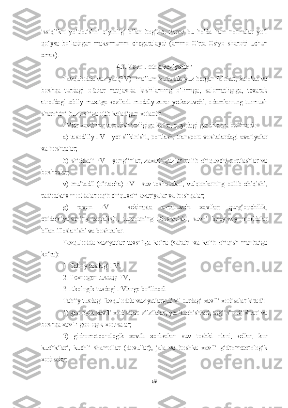 issiqlikni   yo‘qotishni   qiyinligi   bilan   bog‘liq.   Biroq   bu   holda   ham   normalar   yo‘l
qo‘ysa   bo‘ladigan   maksimumni   chegaralaydi   (ammo   O‘rta   Osiyo   sharoiti   uchun
emas). 
4.3. Favqulotda vaziyatlar
Favqulodda vaziyat (FV)- ma’lum xududda yuz bergan falokat, xalokat va
boshqa   turdagi   ofatlar   natijasida   kishilarning   o‘limiga,   salomatligiga,   tevarak
atrofdagi tabiiy muxitga sezilarli moddiy zarar yetkazuvchi, odamlarning turmush
sharoitini buzilishiga olib keladigan xolatdir.
FVlar xavfning tarqalish tezligiga ko‘ra, quyidagi guruhlarga bo‘linadi:
a) tasodifiy FV - yer silkinishi, portlash, transport vositalardagi avariyalar
va boshqalar;
b)  shiddatli  FV   -   yong‘inlar, zaxarli gazlar otilib chiquvchi portlashlar  va
boshqalar;
v)   mu’tadil   (o‘rtacha)   FV   -   suv   toshqinlari,   vulqonlarning   otilib   chiqishi,
radioaktiv moddalar oqib chiquvchi avariyalar va boshqalar;
g)   ravon   FV   -   sekinasta   tarqaluvchi   xavflar:   qurg‘oqchilik,
epidemiyalarning   tarqalishi,   tuproqning   ifloslanishi,   suvni   kimyoviy   moddalar
bilan ifloslanishi va boshqalar.
Favqulodda   vaziyatlar   tavsifiga   ko‘ra   (sababi   va   kelib   chiqish   manbaiga
ko‘ra):
1. Tabiiy tusdagi FV;
2. Texnogen tusdagi FV;
3. Ekologik tusdagi FVlarga bo‘linadi. 
Tabiiy tusdagi favqulodda vaziyatlarga3 xil turdagi xavfli xodisalar kiradi:
1) geologik xavfli xodisalar: zilzilalar, yer kuchishlari, tog‘ o‘pirilishlari va
boshqa xavfli geologik xodisalar;
2)   gidrometeorologik   xavfli   xodisalar:   suv   toshki   nlari,   sellar,   kor
kuchkilari,   kuchli   shamollar   (dovullar),   jala   va   boshka   xavfli   gidrometerologik
xodisalar;
59 