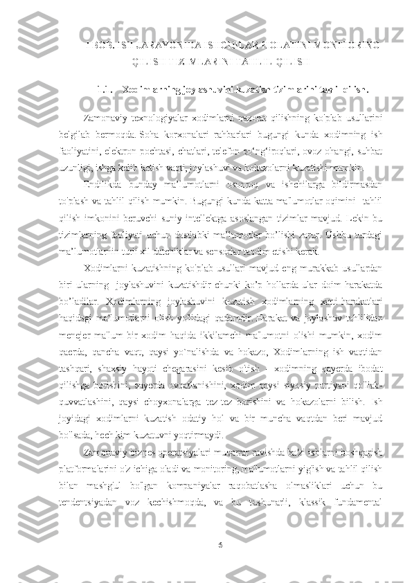 I BOB. ISH JARAYONIDA ISHCHILAR HOLATINI MONITORING
QILISH TIZIMLARINI TAHLIL QILISH
1.1. Xodimlarning joylashuvini kuzatish tizimlarini tahlil qilish .
Zamonaviy   texnologiyalar   xodimlarni   nazorat   qilishning   ko'plab   usullarini
belgilab   bermoqda.   Soha   korxonalari   rahbarlari   bugungi   kunda   xodimning   ish
faoliyatini, elektron pochtasi, chatlari, telefon qo‘ng‘iroqlari, ovoz ohangi, suhbat
uzunligi, ishga kelib ketish vaqti, joylashuvi va hokazolarni kuzatishi mumkin.
Endilikda   bunday   ma’lumotlarni   osonroq   va   ishchilarga   bildirmasdan
to'plash va tahlil qilish mumkin.   Bugungi  kunda katta ma'lumotlar oqimini   tahlil
qilish   imkonini   beruvchi   suniy   intellektga   asoslangan   tizimlar   mavjud.   Lekin   bu
tizimlarning   faoliyati   uchun   dastlabki   ma’lumotlar   bo’lishi   zarur.   Ushbu   turdagi
ma’lumotlarnin turli xil datchiklar va sensorlar taqdim etishi kerak.
Xodimlarni   kuzatishning   ko'plab   usullari   mavjud   eng   murakkab   usullardan
biri   ularning     joylashuvini   kuzatishdir   chunki   ko’p   hollarda   ular   doim   harakatda
bo’ladilar.   Xodimlarning   joylashuvini   kuzatish   xodimlarning   xatti-harakatlari
haqidagi   ma'lumotlarni   olish   yo'lidagi   qadamdir.   Harakat   va   joylashuv   tahlilidan
menejer   ma'lum   bir   xodim   haqida   ikkilamchi   ma'lumotni   olishi   mumkin,   xodim
qaerda,   qancha   vaqt,   qaysi   yo`nalishda   va   hokazo,   Xodimlarning   ish   vaqtidan
tashqari,   shaxsiy   hayoti   chegarasini   kesib   o'tish   -   xodimning   qayerda   ibodat
qilishga   borishini,   qayerda   ovqatlanishini,   xodim   qaysi   siyosiy   partiyani   qo'llab-
quvvatlashini,   qaysi   choyxonalarga   tez-tez   borishini   va   hokazolarni   bilish.   Ish
joyidagi   xodimlarni   kuzatish   odatiy   hol   va   bir   muncha   vaqtdan   beri   mavjud
bo'lsada, hech kim kuzatuvni yoqtirmaydi.
Zamonaviy biznes operatsiyalari muqarrar ravishda ba'zi ishlarni boshqarish
platformalarini o'z ichiga oladi va monitoring, ma'lumotlarni yig'ish va tahlil qilish
bilan   mashg'ul   bo'lgan   kompaniyalar   raqobatlasha   olmasliklari   uchun   bu
tendentsiyadan   voz   kechishmoqda,   va   bu   tushunarli,   klassik   fundamental
6 