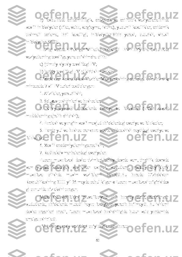 3)   favqulodda   epidemiologik,   epizootik   va   epifitotik   vaziyatlar:alohida
xavfli   infeksiyalar  (o‘lat,  vabo,  sarg‘ayma,  isitma),  yuqumli   kasalliklar,  epidemik
toshmali   terlama,   Bril   kasalligi,   infeksiyalar-Sibir   yarasi,   quturish,   virusli
infeksiyalar-SPID;
Hozirgi vaqtda Birlashgan Millatlar Tashkiloti - BMT bo‘yicha favqulodda
vaziyatlarning tavsifiga yana qo‘shimcha qilib:
a) ijtimoiy-siyosiy tavsifdagi FV; 
b) harbiy tavsifdagi FV ni kiritish mumkin.
O‘zbekiston Respublikasi  Vazirlar Maxkamasining qaroriga ko‘ra bizning
mintaqada 7 xil FV turlari tasdiqlangan:
1. Zilzilalar, yersurilishi;
2. Sel, suv toshqinlari va boshqalar;
3.   Kimyoviyxavfli   ob’ektlarda   avariya   va   falokatlar   (o‘tkir   zaxarli
moddalarning ajralib chiqishi);
4. Portlash va yong‘in xavfi mavjud ob’ektlardagi avariya va falokatlar;
5.   Temir   yul   va   boshqa   transport   vositalaridatashish   paytidagi   avariya   va
falokatlar;
6. Xavfli epedemiyalarningtarqalishi;
7. Radioaktiv manbalardagi avariyalar.
Fuqaro   muxofazasi   davlat   tizimlari-harbiy   davrda   xam,   tinchlik   davrvda
xam   yuzaga   keladigan   xavflardan   axolini,   xududlarni,   moddiy   boyliklarni
muxofaza   qilishda   muxim   vazifalarni   bajaradi.Bu   borada   O‘zbekiston
Respublikasining 2000 yil 26 mayda qabul kilgan «Fuqaro muxofazasi to‘g‘risida»
gi qonunida o‘z aksini topgan.
Mana   shu   vazifalarni   muvaffaqiyatli   olib   bormay   turib,   zararlangan
xududlarda,   ob’ektlarda   mutadil   hayot   faoliyatini   yaratib   bo‘lmaydi.   Bu   ishlarni
davlat   organlari   orqali,   fuqaro   muxofazasi   boshchiligida   butun   xalq   yordamida
amalga oshiriladi.
FVDTning asosiy vazifalari qo‘yidagilardan iborat:
60 