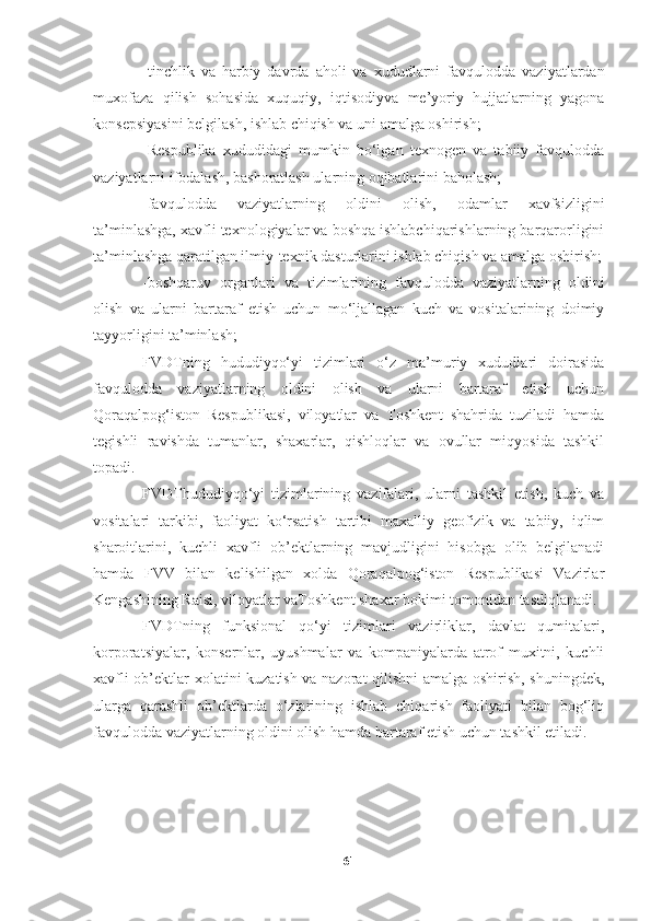 -tinchlik   va   harbiy   davrda   aholi   va   xududlarni   favqulodda   vaziyatlardan
muxofaza   qilish   sohasida   xuquqiy,   iqtisodiyva   me’yoriy   hujjatlarning   yagona
konsepsiyasini belgilash, ishlab chiqish va uni amalga oshirish;
-Respublika   xududidagi   mumkin   bo‘lgan   texnogen   va   tabiiy   favqulodda
vaziyatlarni ifodalash, bashoratlash ularning oqibatlarini baholash;
-favqulodda   vaziyatlarning   oldini   olish,   odamlar   xavfsizligini
ta’minlashga, xavfli texnologiyalar va boshqa ishlabchiqarishlarning barqarorligini
ta’minlashga qaratilgan ilmiy-texnik dasturlarini ishlab chiqish va amalga oshirish;
-boshqaruv   organlari   va   tizimlarining   favqulodda   vaziyatlarning   oldini
olish   va   ularni   bartaraf   etish   uchun   mo‘ljallagan   kuch   va   vositalarining   doimiy
tayyorligini ta’minlash;
FVDTning   hududiyqo‘yi   tizimlari   o‘z   ma’muriy   xududlari   doirasida
favqulodda   vaziyatlarning   oldini   olish   va   ularni   bartaraf   etish   uchun
Qoraqalpog‘iston   Respublikasi,   viloyatlar   va   Toshkent   shahrida   tuziladi   hamda
tegishli   ravishda   tumanlar,   shaxarlar,   qishloqlar   va   ovullar   miqyosida   tashkil
topadi.
FVDThududiyqo‘yi   tizimlarining   vazifalari,   ularni   tashkil   etish,   kuch   va
vositalari   tarkibi,   faoliyat   ko‘rsatish   tartibi   maxalliy   geofizik   va   tabiiy,   iqlim
sharoitlarini,   kuchli   xavfli   ob’ektlarning   mavjudligini   hisobga   olib   belgilanadi
hamda   FVV   bilan   kelishilgan   xolda   Qoraqalpog‘iston   Respublikasi   Vazirlar
Kengashining Raisi, viloyatlar vaToshkent shaxar hokimi tomonidan tasdiqlanadi.
FVDTning   funksional   qo‘yi   tizimlari   vazirliklar,   davlat   qumitalari,
korporatsiyalar,   konsernlar,   uyushmalar   va   kompaniyalarda   atrof   muxitni,   kuchli
xavfli ob’ektlar xolatini kuzatish va nazorat qilishni  amalga oshirish, shuningdek,
ularga   qarashli   ob’ektlarda   o‘zlarining   ishlab   chiqarish   faoliyati   bilan   bog‘liq
favqulodda vaziyatlarning oldini olish hamda bartaraf etish uchun tashkil etiladi.
61 