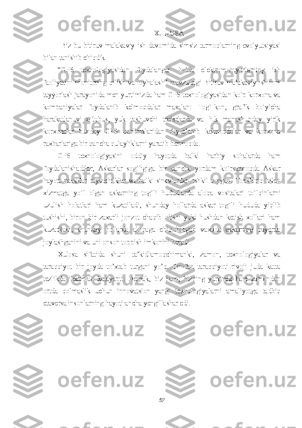 XULOSA
Biz   bu   bitiruv   malakaviy   ish   davomida   simsiz   tarmoqlarning   evolyutsiyasi
bilan tanishib chiqdik. 
“GPS   texnologiyasidan   foydalangan   holda   elektromontyorlarning   ish
faoliyatini   monitoring   qilish   va   loyhalash”   mavzudagi   Bitiruv   malakaviy   ishimni
tayyorlash jarayonida men yurtimizda ham GPS texnologiyasidan ko`p korxona va
kompaniyalar   foydalanib   kelmoqdalar   masalan:   Tog`-kon,   grafik   bo`yicha
harakatlanuvi   aftobus,   yuk   tashuvchi   trelerlarda   va   h.k   manashunday   yirik
korxonalar   bunday   GPS   qurilmalaridan   foydalanib   kelmoqdalar   va   korxona
raxbarlariga bir qancha qulayliklarni yaratib bermoqda.
GPS   texnologiyasini   oddiy   hayotda   balki   harbiy   sohalarda   ham
foydalanishadilar,   Askarlar   sog`ligiga   bir   qancha   yordam   ko`rsatmoqda   Askar
hayoti   naqadar   qiyinchilklar   va   balki   sinovlardan   tshkil   topgan.   Topshiriq   bilan
xizmatga   yo`l   olgan   askarning   tog`li   hududlarda   aloqa   vositalari   to`lqinlarni
uzulish   holatlari   ham   kuzatiladi,   shunday   hollarda   askar   tog`li   hududa   yiqlib
tushishi,   biron   bir   zaxarli   jonzot   chaqib   olishi   yoki   hushdan   ketish   xollari   ham
kuzatiladi,   shunday   hollarda   aloqaga   chiqolmagan   vaxtida   askarning   qayerda
joylashganini va uni onson toppish imkonini beradi.
X ulosa   sifatida   shuni   ta’kidlamoqchimanki,   zamon,   texnologiyalar   va
taraqqiyot   bir   joyda   to’xtab   turgani   yo’q.   Ilm-fan   taraqqiyoti   rivoji   juda   katta
tezlikda   ildamlab   ketayapti.   Demak,   biz   ham,   bizning   yurtimiz   ham   zamondan
ortda   qolmaslik   uchun   innovatsion   yangi   texnologiyalarni   amaliyotga   tadbiq
etaversa insonlarning hayoti ancha yengillashar edi. 
62 