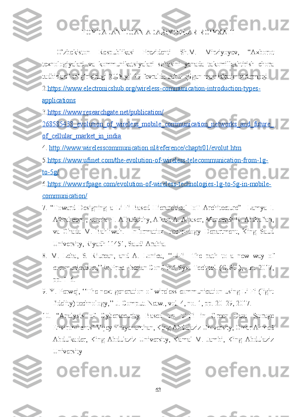 FOYDALANILGAN  ADABIYOTLAR RO‘YXATI
O’zbekiston   Respublikasi   Prezidenti   Sh.M.   Mirziyoyev,   “Axborot
texnologiyalari   va   kommunikatsiyalari   sohasini   yanada   takomillashtirish   chora
tadbirlari” to‘g‘risidagi 2018-yil 19-fevralda qabul qilgan mamlakatimiz farmoni.
2. https://www.electronicshub.org/wireless-communication-introduction-types-
applications
3. https://www.researchgate.net/publication/
268585438_evolution_of_wireless_mobile_communication_networks_and_future_
of_cellular_market_in_india
4.  http://www.wirelesscommunication.nl/reference/chaptr01/evolut.htm
5. https://www.ufinet.com/the-evolution-of-wireless-telecommunication-from-1g-
to-5g/
6. https://www.rfpage.com/evolution-of-wireless-technologies-1g-to-5g-in-mobile-
communication/
7.   “Toward   Designing   a   Li-Fi-Based   Hierarchical   IoT   Architecture”     Lamya   I.
Albraheem , Lamia H. Alhudaithy, Afnan A. Aljaser, Muneerah R. Aldhafian,
va   Ghada   M.   Bahliwah.     Information   Technology   Department,   King   Saud
University, Riyadh 11451, Saudi Arabia.
8.   M.   Leba,   S.   Riurean,   and   A.   Lonica,   ‘‘LiFi—The   path   to   a   new   way   of
communication,’’ in Proc. Iberian Conf. Inf. Syst. Technol. (CISTI), Jun. 2017,
pp. 1–6.
9. Y. Perwej, ‘‘The next  generation of  wireless communication using Li-Fi  (light
fidelity) technology,’’ J. Comput. Netw., vol. 4, no. 1, pp. 20–29, 2017.
10.   “ Analysis   of   Cybersecurity   Based   on   Li-Fi   in   Green   Data   Storage
Environments ” Vijey Thayananthan, King Abdulaziz University, Omar Ahmed
Abdulkader,   King   Abdulaziz   University,   Kamal   M.   Jambi,   King   Abdulaziz
University
63 
