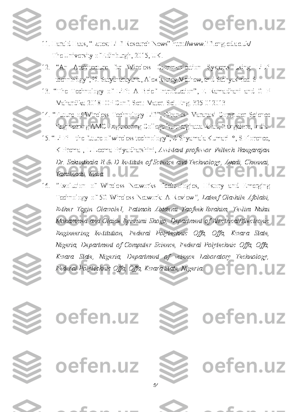 11. Harald Haas, “Latest Li-fi Research News” http://www.lifi.eng.ed.ac.uk/
      The University of Edinburgh, 2015, UK.
12.   “An   Architecture   for   Wireless   Communication   Systems   using   Li-Fi
technology”, D. Satyanarayana, Alex Roney Mathew, and Sathyashree. S
13.   “ The   Technology   of   LiFi:   A   Brief   Introduction ”,   E   Ramadhani   and   G   P
Mahardika 2018 IOP Conf. Ser.: Mater. Sci. Eng. 325 012013
14.   “Future   of   Wireless   Technology-Lifi”,   Dhanush   Varanasi   Computer   Science
Engineering AMC Engineering College Bannerghatta Road, Bangalore, India
15. “Li-Fi – the future of wireless technology”, C Shyamala Kumari  *, S Florence,
K Prema  , L  Leema Priyadharshini,   Assistant  professor   Veltech  Rangarajan
Dr. Sakunthala R & D Institute of Science and Technology, Avadi, Chennai,
Tamilnadu, India.
16.   “ Evolution   of   Wireless   Networks   Technologies,   History   and   Emerging
Technology   of   5G   Wireless   Network:   A   Review ”,   Lateef   Olashile   Afolabi,
Esther   Toyin   Olawole1,   Fatimoh   Abidemi   Taofeek-Ibrahim,   Teslim   Nuhu
Mohammed and Olaide Eyiwumi Shogo, Department of Electrical/Electronic
Engineering   Institution,   Federal   Polytechnic   Offa,   Offa,   Kwara   State,
Nigeria,   Department   of   Computer   Science,   Federal   Polytechnic   Offa,   Offa,
Kwara   State,   Nigeria,   Department   of   science   Laboratory   Technology,
Federal Polytechnic Offa, Offa, Kwara State, Nigeria.
64 