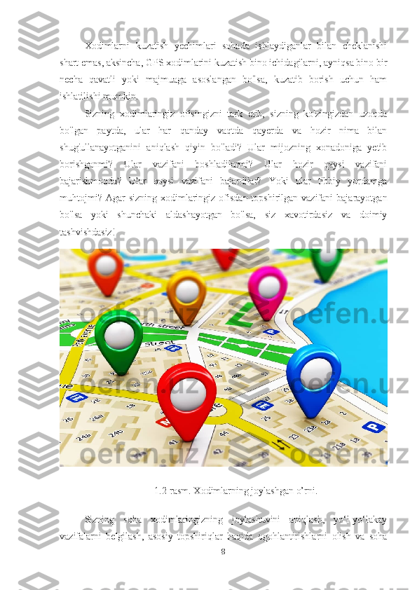 Xodimlarni   kuzatish   yechimlari   sohada   ishlaydiganlar   bilan   cheklanishi
shart emas, aksincha, GPS xodimlarini kuzatish bino ichidagilarni, ayniqsa bino bir
necha   qavatli   yoki   majmuaga   asoslangan   bo'lsa,   kuzatib   borish   uchun   ham
ishlatilishi mumkin.
Sizning   xodimlaringiz   ofisingizni   tark   etib,   sizning   ko'zingizdan   uzoqda
bo'lgan   paytda,   ular   har   qanday   vaqtda   qayerda   va   hozir   nima   bilan
shug'ullanayotganini   aniqlash   qiyin   bo'ladi?   Ular   mijozning   xonadoniga   yetib
borishganmi?   Ular   vazifani   boshladilarmi?   Ular   hozir   qaysi   vazifani
bajarishmoqda?   Ular   qaysi   vazifani   bajardilar?   Yoki   ular   tibbiy   yordamga
muhtojmi?  Agar  sizning  xodimlaringiz ofisdan  topshirilgan vazifani   bajarayotgan
bo'lsa   yoki   shunchaki   aldashayotgan   bo'lsa,   siz   xavotirdasiz   va   doimiy
tashvishdasiz!
1.2-rasm. Xodimlarning joylashgan o’rni.
Sizning   soha   xodimlaringizning   joylashuvini   aniqlash,   yo‘l-yo‘lakay
vazifalarni   belgilash,   asosiy   topshiriqlar   haqida   ogohlantirishlarni   olish   va   soha
8 