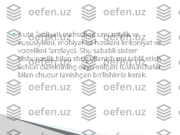 
Nutq faoliyati mahsulida umumiylik va 
xususiylikni, mohiyat va hosilani imkoniyat va 
voqelikni farqlaydi. Shu sababli sistem 
tilshunoslik bilan shug’ullanish uni tahlil etish 
uchun dialektining qayd etilgan tushunchalar 
bilan chuqur tanishgan bo’lishimiz kerak.     