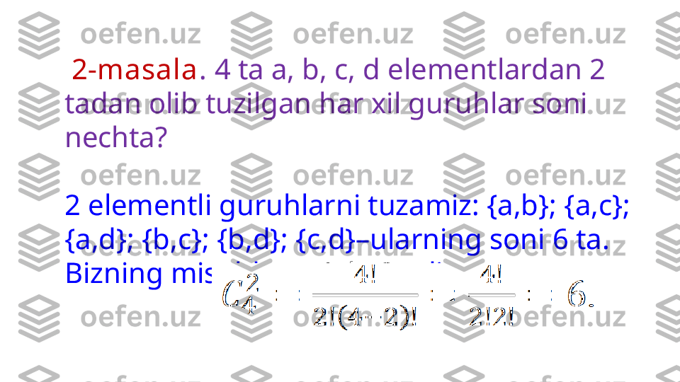   2-masala .  4 ta a, b, c, d elementlardan 2 
tadan olib tuzilgan har xil guruhlar soni 
nechta? 
2 elementli guruhlarni tuzamiz: {a,b}; {a,c}; 
{a,d}; {b,c}; {b,d}; {c,d}–ularning soni 6 ta. 
Bizning misolda  n=4, k=2  edi 