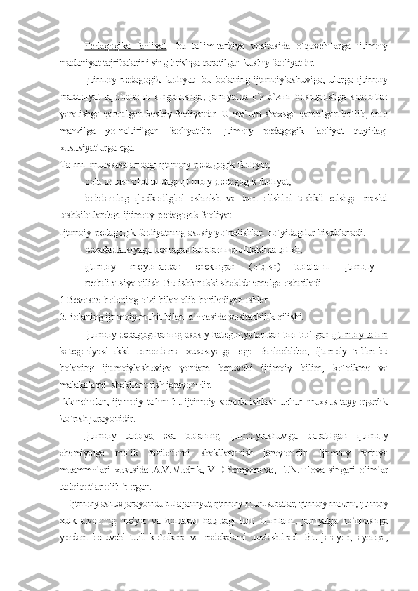 Pedagogika   faoliyat -   bu   ta'lim-tarbiya   vositasida   o`quvchilarga   ijtimoiy
madaniyat tajribalarini singdirishga qaratilgan kasbiy faoliyatdir.
Ijtimoiy   pedagogik   faoliyat -   bu   bolaning   ijtimoiylashuviga,   ularga   ijtimoiy
madaniyat   tajribalarini   singdirishga,   jamiyatda   o`z-o`zini   boshqarishga   sharoitlar
yaratishga qaratilgan kasbiy faoliyatdir. U ma'lum  shaxsga qaratilgan bo`lib, aniq
manzilga   yo`naltirilgan   faoliyatdir.   Ijtimoiy   pedagogik   faoliyat   quyidagi
xususiyatlarga ega.
▪ Ta'lim  muassasalaridagi ijtimoiy-pedagogik faoliyat, 
▪ bolalar tashkilotlaridagi ijtimoiy-pedagogik faoliyat,
▪ bolalarning   ijodkorligini   oshirish   va   dam   olishini   tashkil   etishga   mas'ul
tashkilotlardagi ijtimoiy-pedagogik faoliyat.
Ijtimoiy-pedagogik faoliyatning asosiy yo`nalishlari qo`yidagilar hisoblanadi.
▪ dezadaptatsiyaga uchragan bolalarni profilaktika qilish,
▪ ijtimoiy   me'yorlardan   chekingan   (o`qish)   bolalarni   ijtimoiy  
reabilitatsiya qilish .Bu ishlar ikki shaklda amalga oshiriladi:
1.Bevosita bolaning o`zi bilan olib boriladigan ishlar.
2.Bolaning ijtimoiy muhit bilan  aloqasida vositachilik qilishi.
Ijtimoiy pedagogikaning asosiy kategoriyalaridan biri bo`lgan  ijtimoiy ta'lim
kategoriyasi   ikki   tomonlama   xususiyatga   ega.   Birinchidan,   ijtimoiy   ta'lim-bu
bolaning   ijtimoiylashuviga   yordam   beruvchi   ijtimoiy   bilim,   ko`nikma   va
malakalarni  shakllantirish jarayonidir. 
Ikkinchidan, ijtimoiy ta'lim-bu ijtimoiy soqada ishlash uchun maxsus tayyorgarlik
ko`rish jarayonidir.
Ijtimoiy   tarbiya   esa   bolaning   ijtimoiylashuviga   qaratilgan   ijtimoiy
ahamiyatga   molik   fazilatlarni   shakllantirish   jarayonidir.   Ijtimoiy   tarbiya
muammolari   xususida   A.V.Mudrik,   V.D.Semyonova,   G.N.Filova   singari   olimlar
tadqiqotlar olib borgan.
Ijtimoiylash u v jarayonida bola jamiyat, ijtimoiy m u nosabatlar, ijtimoiy makrm, ijtimoiy
xulk.-atvorning   me’yor   va   k o idalari   h a qid agi   t u rli   bilimlarni,   jamiyatga   k o` nikishiga
yordam   ber u vchi   t u rli   k o` nikma   va   malakalarni   u u zlashtiradi.   B u   j a r a yon,   a yni qsa , 