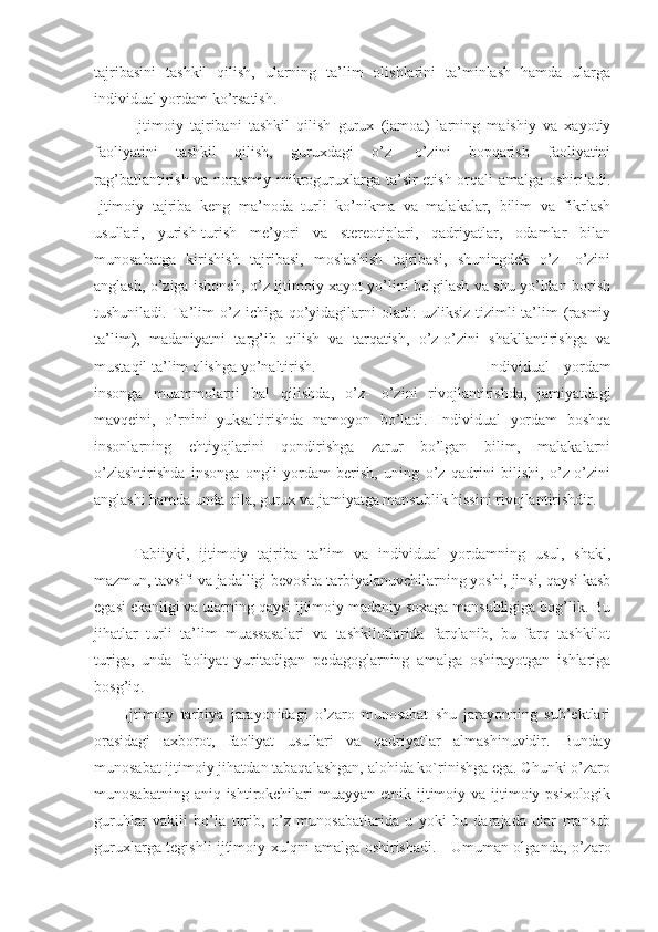 tajribasini   tashkil   qilish,   ularning   ta’lim   olishlarini   ta’minlash   hamda   ularga
individual yordam ko’rsatish. 
Ijtimoiy   tajribani   tashkil   qilish   gurux   (jamoa)   larning   maishiy   va   xayotiy
faoliyatini   tashkil   qilish,   guruxdagi   o’z-   o’zini   bopqarish   faoliyatini
rag’batlantirish va norasmiy mikroguruxlarga ta’sir etish orqali amalga oshiriladi.
Ijtimoiy   tajriba   keng   ma’noda   turli   ko’nikma   va   malakalar,   bilim   va   fikrlash
usullari,   yurish-turish   me’yori   va   stereotiplari,   qadriyatlar,   odamlar   bilan
munosabatga   kirishish   tajribasi,   moslashish   tajribasi,   shuningdek   o’z-   o’zini
anglash, o’ziga ishonch, o’z ijtimoiy xayot yo’lini belgilash va shu yo’ldan borish
tushuniladi.  Ta’lim  o’z  ichiga qo’yidagilarni  oladi:  uzliksiz tizimli  ta’lim  (rasmiy
ta’lim),   madaniyatni   targ’ib   qilish   va   tarqatish,   o’z-o’zini   shakllantirishga   va
mustaqil ta’lim olishga yo’naltirish.  Individual   yordam
insonga   muammolarni   hal   qilishda,   o’z-   o’zini   rivojlantirishda,   jamiyatdagi
mavqeini,   o’rnini   yuksaltirishda   namoyon   bo’ladi.   Individual   yordam   boshqa
insonlarning   ehtiyojlarini   qondirishga   zarur   bo’lgan   bilim,   malakalarni
o’zlashtirishda   insonga   ongli   yordam   berish,   uning   o’z   qadrini   bilishi,   o’z-o’zini
anglashi hamda unda oila, gurux va jamiyatga mansublik hissini rivojlantirishdir. 
Tabiiyki,   ijtimoiy   tajriba   ta’lim   va   individual   yordamning   usul,   shakl,
mazmun, tavsifi va jadalligi bevosita tarbiyalanuvchilarning yoshi, jinsi, qaysi kasb
egasi ekanligi va ularning qaysi ijtimoiy madaniy soxaga mansubligiga bog’lik. Bu
jihatlar   turli   ta’lim   muassasalari   va   tashkilotlarida   farqlanib,   bu   farq   tashkilot
turiga,   unda   faoliyat   yuritadigan   pedagoglarning   amalga   oshirayotgan   ishlariga
bosg’iq. 
Ijtimoiy   tarbiya   jarayonidagi   o’zaro   munosabat   shu   jarayonning   sub’ektlari
orasidagi   axborot,   faoliyat   usullari   va   qadriyatlar   almashinuvidir.   Bunday
munosabat ijtimoiy jihatdan tabaqalashgan, alohida ko`rinishga ega. Chunki o’zaro
munosabatning aniq ishtirokchilari  muayyan etnik ijtimoiy va ijtimoiy psixologik
guruhlar   vakili   bo’la   turib,   o’z   munosabatlarida   u   yoki   bu   darajada   ular   mansub
guruxlarga tegishli ijtimoiy xulqni amalga oshirishadi. - Umuman olganda, o’zaro 