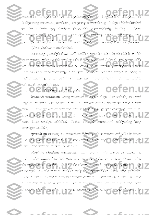 munosabat   tarbiyachilar   va   tarbiyalanuvchilarning   birgalikdagi   faoliyati,   bu
faoliyatning   mazmuni,   xarakteri,   tarbiyaviy   samaradorligi,   faoliyat   ishtirokchilari
va   ular   o’zlarini   qay   darajada   shaxs   deb   xisoblashlariga   bog’liq.     O’zaro
munosabat   jarayonida   amalga   oshirilayotgan   ijtimoiy   tarbiya   insonning   ijobiy
ijtimoiy, ma’naviy bilim va ko’nikmalarni o’zlashtirishda qulay sharoitlar yaratadi.
Ijtimoiylashuv mexanizmlari .
Insonning   ijtimoiylashuvi   turli   omillar,   agentlar   bilan   hamkorlikda   va   bir
qator mexanizmlar asosida amalga oshadi. Fransuz olimi Gabriel Tard Amerikalik
Uri Bronfenbrener, rus olimlari V.S.Muxina va A.V.Petrovskiylarning tadqiqotlari
ijtimoiylashuv   mexanizmlariga   turli   yondoshuvlarni   keltirib   chiqaradi.   Mavjud
ma’lumotlarning   umumlashtirilishi   quyidagi   mexanizmlarni     alohida   ajratib
ko’rsatish imkonini beradi:
1. I.P.Podlaso’vga tasnifi bo’yicha:
Bostirish mexanizmi,   uning mazmuni muayyan g’oya, fikr, xohish, istaklarni
ongdan   chiqarib   tashlashdan   iborat.   Bu   mexanizmning   tashqi   va   ichki   turlari
mavjud. Ichki mexanizm ham o’z o’rnida ixtiyoriy va g’ayri ixtiyoriyga bo’linadi.
g`ayri   ixtiyoriy   mexanizm-unutishdir.   Ixtiyoriy   bostirish   mexanizmi   esa   iroda
kuchi   bilan   amalga   oshiriladi.   Tashqi   bostirish   mexanizmi   tarbiyaning   keng
tarqalgan usulidir;
ajratish   mexanizmi,   bu   mexanizm   ijtimoiylashuv   mexanizmi   sifatida   inson
o’zi uchun yomon taassurotlardan voz kechishi bilan bog’liq. Ajratish mexanizmi
odatda nizolarni hal qilishda kuzatiladi. 
o’z-o’zini   cheklash   mexanizmi,     bu   mexanizm   ijtimoiylashuv   jarayonida
muhim o’rin tutadi. Agar tarbiyalanuvchiga uning yutuqlari do’stlarinikidan ko’ra
ahamiyatsizroq   tuyulsa,   uning   o’z-o’ziga   hurmati   pasayadi,   yomon   o’qiy
boshlaydi.   Bu   o’z   menini   cheklab   qo’yish,   qiyinchiliklar   oldida   ojiz   qolishdir.
Ba’zi hollarda o’z-o’zini cheklash mexanizmini qo’llashni oqlasa bo’ladi. CHunki
bu   holatda   moslashuv   sodir   bo’lishi   mumkin.   Biroq   uzoq   muddatli   o’z-o’zini
cheklash, o’z-o’ziga baho berishning pasayishiga olib keladi. Buning natijasida o’z 