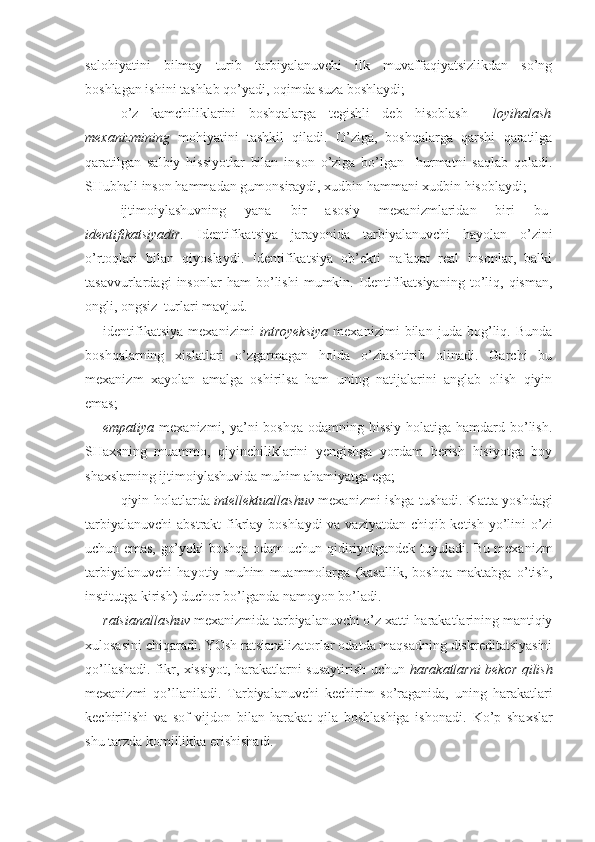 salohiyatini   bilmay   turib   tarbiyalanuvchi   ilk   muvaffaqiyatsizlikdan   so’ng
boshlagan ishini tashlab qo’yadi, oqimda suza boshlaydi;
o’z   kamchiliklarini   boshqalarga   tegishli   deb   hisoblash     loyihalash
mexanizmining   mohiyatini   tashkil   qiladi.   O’ziga,   boshqalarga   qarshi   qaratilga
qaratilgan   salbiy   hissiyotlar   bilan   inson   o’ziga   bo’lgan     hurmatni   saqlab   qoladi.
SHubhali inson hammadan gumonsiraydi, xudbin hammani xudbin hisoblaydi;
ijtimoiylashuvning   yana   bir   asosiy   mexanizmlaridan   biri   bu-
identifikatsiyadir.   Identifikatsiya   jarayonida   tarbiyalanuvchi   hayolan   o’zini
o’rtoqlari   bilan   qiyoslaydi.   Identifikatsiya   ob’ekti   nafaqat   real   insonlar,   balki
tasavvurlardagi   insonlar   ham   bo’lishi   mumkin.   Identifikatsiyaning   to’liq,   qisman,
ongli, ongsiz  turlari mavjud. 
identifikatsiya   mexanizimi   introyeksiya   mexanizimi   bilan   juda   bog’liq.   Bunda
boshqalarning   xislatlari   o’zgarmagan   holda   o’zlashtirib   olinadi.   Garchi   bu
mexanizm   xayolan   amalga   oshirilsa   ham   uning   natijalarini   anglab   olish   qiyin
emas; 
empatiya   mexanizmi, ya’ni boshqa odamning hissiy holatiga hamdard bo’lish.
SHaxsning   muammo,   qiyinchiliklarini   yengishga   yordam   berish   hisiyotga   boy
shaxslarning ijtimoiylashuvida muhim ahamiyatga ega;
qiyin holatlarda   intellektuallashuv   mexanizmi ishga tushadi. Katta yoshdagi
tarbiyalanuvchi  abstrakt fikrlay boshlaydi  va vaziyatdan chiqib ketish yo’lini  o’zi
uchun emas, go’yoki boshqa odam uchun qidiriyotgandek tuyuladi. Bu mexanizm
tarbiyalanuvchi   hayotiy   muhim   muammolarga   (kasallik,   boshqa   maktabga   o’tish,
institutga kirish) duchor bo’lganda namoyon bo’ladi. 
ratsianallashuv  mexanizmida tarbiyalanuvchi o’z xatti-harakatlarining mantiqiy
xulosasini chiqaradi. YOsh ratsianalizatorlar odatda maqsadning diskreditatsiyasini
qo’llashadi. fikr, xissiyot, harakatlarni susaytirish uchun   harakatlarni bekor qilish
mexanizmi   qo’llaniladi.   Tarbiyalanuvchi   kechirim   so’raganida,   uning   harakatlari
kechirilishi   va   sof   vijdon   bilan   harakat   qila   boshlashiga   ishonadi.   Ko’p   shaxslar
shu tarzda komillikka erishishadi. 
