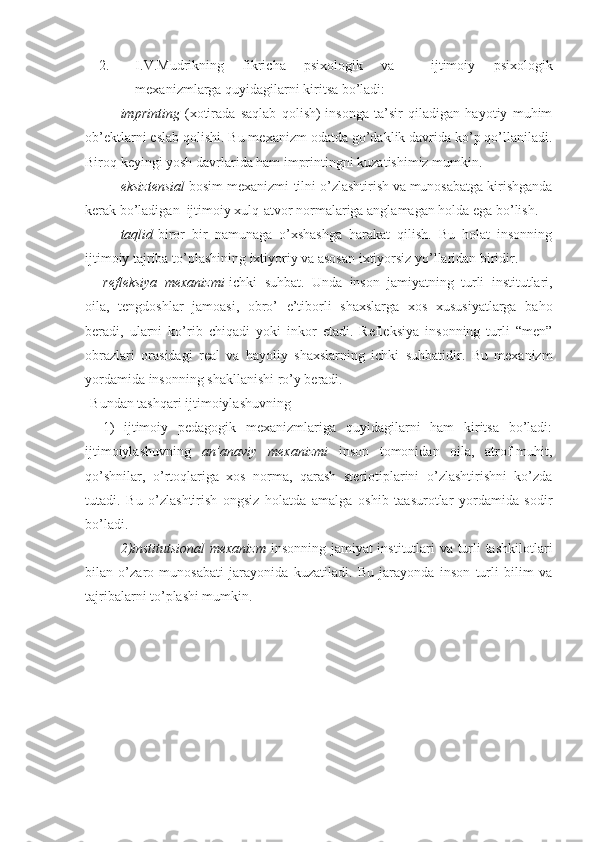 2. I.V.Mudrikning   fikricha   psixologik   va     ijtimoiy   psixologik
mexanizmlarga quyidagilarni kiritsa bo’ladi:
imprinting   (xotirada   saqlab   qolish)-insonga   ta’sir   qiladigan   hayotiy   muhim
ob’ektlarni eslab qolishi. Bu mexanizm odatda go’daklik davrida ko’p qo’llaniladi.
Biroq keyingi yosh davrlarida ham imprintingni kuzatishimiz mumkin. 
eksiztensial  bosim mexanizmi-tilni o’zlashtirish va munosabatga kirishganda
kerak bo’ladigan  ijtimoiy xulq-atvor normalariga anglamagan holda ega bo’lish. 
taqlid -biror   bir   namunaga   o’xshashga   harakat   qilish.   Bu   holat   insonning
ijtimoiy tajriba to’plashining ixtiyoriy va asosan ixtiyorsiz yo’llaridan biridir. 
refleksiya   mexanizmi -ichki   suhbat.   Unda   inson   jamiyatning   turli   institutlari,
oila,   tengdoshlar   jamoasi,   obro’   e’tiborli   shaxslarga   xos   xususiyatlarga   baho
beradi,   ularni   ko’rib   chiqadi   yoki   inkor   etadi.   Refleksiya   insonning   turli   “men”
obrazlari   orasidagi   real   va   hayoliy   shaxslarning   ichki   suhbatidir.   Bu   mexanizm
yordamida insonning shakllanishi ro’y beradi. 
Bundan tashqari ijtimoiylashuvning 
1)   ijtimoiy   pedagogik   mexanizmlariga   quyidagilarni   ham   kiritsa   bo’ladi:
ijtimoiylashuvning   an’anaviy   mexanizmi   inson   tomonidan   oila,   atrof-muhit,
qo’shnilar,   o’rtoqlariga   xos   norma,   qarash   steriotiplarini   o’zlashtirishni   ko’zda
tutadi.   Bu   o’zlashtirish   ongsiz   holatda   amalga   oshib   taasurotlar   yordamida   sodir
bo’ladi.
2)institutsional  mexanizm   insonning jamiyat institutlari va turli tashkilotlari
bilan   o’zaro   munosabati   jarayonida   kuzatiladi.   Bu   jarayonda   inson   turli   bilim   va
tajribalarni to’plashi mumkin. 