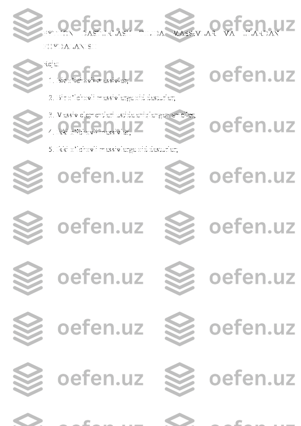 PYTHON   DASTURLASH   TILIDA   MASSIVLAR   VA   ULARDAN
FOYDALANISH
Reja: 
   1. Bir o’lchovli massivlar; 
   2. Bir o’lchovli massivlarga oid dasturlar;
   3. Massiv elementlari ustida aniqlangan amallar;
   4. Ikki o’lchovli massivlar;
   5. Ikki o’lchovli massivlarga oid dasturlar; 
 
       