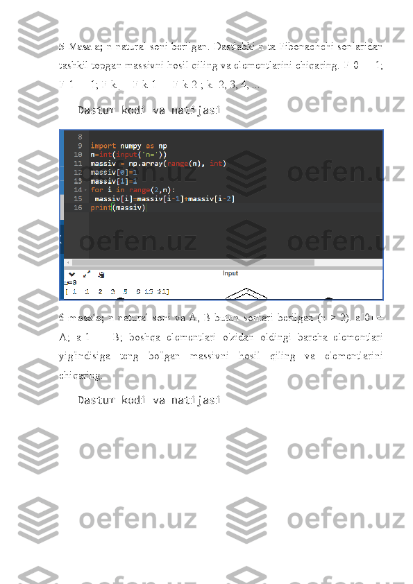 5-Masala ;  n natural soni berilgan. Dastlabki n ta Fibonachchi sonlaridan
tashkil topgan massivni hosil qiling va elementlarini chiqaring. F[0] = 1;
F[1] = 1; F[k] = F[k-1] + F[k-2]; k=2, 3, 4, ...
   Dastur kodi va natijasi
6-masala;   n natural soni va A,   В   butun sonlari berilgan (n > 2). a[0] =
A;   a[1]   =   B;   boshqa   elementlari   o'zidan   oldingi   barcha   elementlari
yig'indisiga   teng   bo'lgan   massivni   hosil   qiling   va   elementlarini
chiqaring.
   Dastur kodi va natijasi 