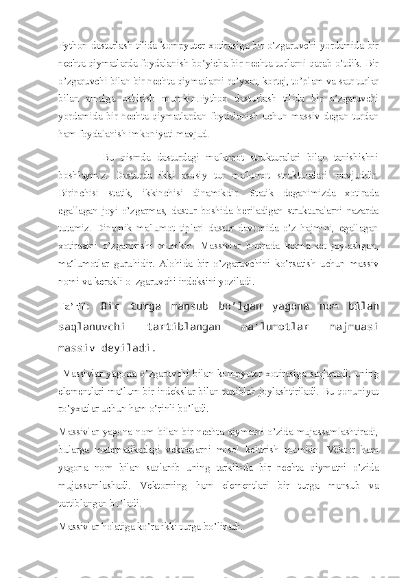 Python dasturlash tilida kompyuter xotirasiga bir o’zgaruvchi yordamida bir
nechta qiymatlarda foydalanish bo’yicha bir nechta turlarni qarab o’tdik. Bir
o’zgaruvchi bilan bir nechta qiymatlarni ro’yxat, kortej, to’plam va satr turlar
bilan   amalga   oshirish   mumkin.Python   dasturlash   tilida   bir   o’zgaruvchi
yordamida   bir   nechta   qiymatlardan   foydalanish   uchun   massiv   degan   turdan
ham foydalanish imkoniyati mavjud. 
              Bu   qismda   dasturdagi   ma'lumot   strukturalari   bilan   tanishishni
boshlaymiz.   Dasturda   ikki   asosiy   tur   ma'lumot   strukturalari   mavjuddir.
Birinchisi   statik,   ikkinchisi   dinamikdir.   Statik   deganimizda   xotirada
egallagan   joyi   o’zgarmas,   dastur   boshida   beriladigan   strukturalarni   nazarda
tutamiz.   Dinamik   ma'lumot   tiplari   dastur   davomida   o’z   hajmini,   egallagan
xotirasini   o’zgartirishi   mumkin.   Massivlar   hotirada   ketma-ket   joylashgan,
ma‘lumotlar   guruhidir.   Alohida   bir   o’zgaruvchini   ko’rsatish   uchun   massiv
nomi va kerakli o‗zgaruvchi indeksini yoziladi. 
Ta’rif :   Bir   turga   mansub   bo’lgan   yagona   nom   bilan
saqlanuvchi   tartiblangan   ma’lumotlar   majmuasi
massiv deyiladi.
  Massivlar   yagona   o’zgaruvchi   bilan   kompyuter   xotirasiga   saqlanadi,   uning
elementlari ma‘lum bir indekslar bilan tartiblab joylashtiriladi. Bu qonuniyat
ro’yxatlar uchun ham o’rinli bo’ladi. 
Massivlar  yagona  nom  bilan  bir  nechta  qiymatni  o’zida  mujassamlashtiradi,
bularga   matematikadagi   vektorlarni   misol   keltirish   mumkin.   Vektor   ham
yagona   nom   bilan   saqlanib   uning   tarkibida   bir   nechta   qiymatni   o’zida
mujassamlashadi.   Vektorning   ham   elementlari   bir   turga   mansub   va
tartiblangan bo’ladi. 
Massivlar holatiga ko’ra ikki turga bo’linadi.  