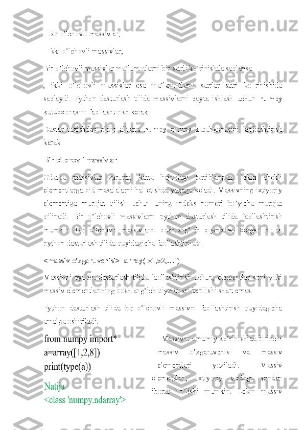 - Bir o’lchovli massivlar; 
- Ikki o’lchovli massivlar; 
Bir o’lchovli massivlar ma‘lumotlarni bir satrli ko’rinishda saqlansa
,   ikki   o’lchovli   massivlar   esa   ma‘lumotlarni   satrlar   satri   ko‗rinishida
saqlaydi.   Python   dasturlash   tilida   massivlarni   qayta   ishlash   uchun   numpy
kutubxonasini faollashtirish kerak
Dastur   tuzishdan   oldin   albatta   numpy   numpy   kutubxonasini   faollashtirish
kerak. 
Bir o‘lchovli massivlar 
Odatda   massivlar   zarurat,   katta   hajmdagi   tartiblangan,   lekin   chekli
elementlarga oid masalalarni hal etishda yuzaga keladi. Massivning ixtiyoriy
elementiga   murojat   qilish   uchun   uning   indeks   nomeri   bo’yicha   murojat
qilinadi.   Bir   o’lchovli   massivlarni   python   dasturlash   tilida   faollashtirish
mumkin.   Bir   o’lchovli   massivlarni   boshlang‘ich   qiymatlari   bergan   holda
python dasturlash tilida quyidagicha faollashtiriladi.
<massiv o’zgaruvchisi>=array([x1,x2,…])
Massivni   python   dasturlash   tilida   faollashtirish   uchun,   elementlar   soni   yoki
massiv elementlarining boshlang‘ich qiymatlari berilishi shart emas. 
Python   dasturlash   tilida   bir   o’lchovli   massivni   faollashtirish   quyidagicha
amalga oshiriladi. 
  Massivni umumiy ko’rinishida birinchi
massiv   o’zgaruvchisi   va   massiv
elementlari   yoziladi.   Massiv
elementlari,   ixtiyoriy   turdagi   sondan
iborat   bo’lishi   mumkin.   Lekin   massiv 