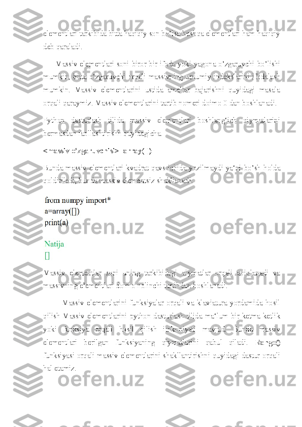 elementlari tarkibida bitta haqiqiy son bo’lsa boshqa elementlari ham haqiqiy
deb qaraladi.
         Massiv elementlari soni biror bir ifoda yoki yagona o’zgaruvchi bo’lishi
mumkin, bitta o’zgaruvchi orqali massivning umumiy indekslarini ifodalash
mumkin.   Massiv   elementlarini   ustida   amallar   bajarishni   quyidagi   masala
orqali qaraymiz. Massiv elementlarini tartib nomeri doimo 0 dan boshlanadi.
Python   dasturlash   tilida   massiv   elementlari   boshlang‘ich   qiymatlarini
bermasdan faollashtirishh quyidagicha.
<massiv o’zgaruvchisi>=array([])
Bunda massiv elementlari kvadrat qavs ichida yozilmaydi ya‘ni bo’sh holda
qoldiriladi, bunda massiv elementsiz shakllanadi.
Massiv   elementlar   soni   uning   tarkibidagi   qiymatlar   orqali   aniqlanadi   va
massivning elementlari doimo nolinchi tartibdan boshlanadi.
             Massiv  elementlarini   funksiyalar   orqali  va  klaviatura   yordamida  hosil
qilish Massiv elementlarini python dasturlash tilida ma‘lum bir ketma ketlik
yoki   funksiya   orqali   hosil   qilish   imkoniyati   mavjud.   Bunda   massiv
elementlari   berilgan   funksiyaning   qiymatlarini   qabul   qiladi.   Range()
funksiyasi orqali massiv elementlarini shakllantirishni quyidagi dastur orqali
hal etamiz. 