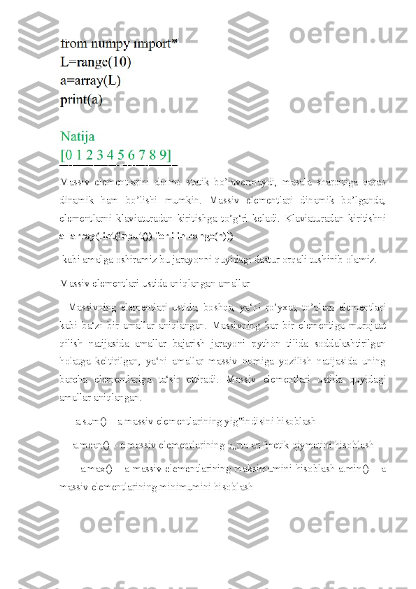 Massiv   elementlarini   doimo   statik   bo’lavermaydi,   masala   sharoitiga   qarab
dinamik   ham   bo’lishi   mumkin.   Massiv   elementlari   dinamik   bo’lganda,
elementlarni   klaviaturadan   kiritishga   to’g‘ri   keladi.   Klaviaturadan   kiritishni
a=array([int(input()) for i in range(n)])
 kabi amalga oshiramiz bu jarayonni quyidagi dastur orqali tushinib olamiz.
Massiv elementlari ustida aniqlangan amallar
    Massivning   elementlari   ustida,   boshqa,   ya‘ni   ro’yxat,   to’plam   elementlari
kabi   ba‘zi   bir   amallar   aniqlangan.   Massivning   har   bir   elementiga   murojaat
qilish   natijasida   amallar   bajarish   jarayoni   python   tilida   soddalashtirilgan
holatga   keltirilgan,   ya‘ni   amallar   massiv   nomiga   yozilish   natijasida   uning
barcha   elementlariga   ta‘sir   ettiradi.   Massiv   elementlari   ustida   quyidagi
amallar aniqlangan.
      a.sum() – a massiv elementlarining yig indisini hisoblash ‟
     a.mean() – a massiv elementlarining o„rta arifmetik qiymatini hisoblash 
           a.max() – a massiv elementlarining maksimumini hisoblash a.min() – a
massiv elementlarining minimumini hisoblash 