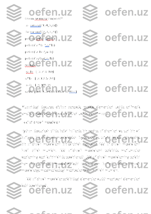 Yuqoridagi   dasturga   e’tibor   qaratsak,   massiv   elementlari   ustida   arifmetik
amallar, massivning mos elementlari ustida bajarilmoqda.
Ikki o‘lchovli massivlar
Python   dasturlash   tilida   ba‘zi   hollarda   bir   nechta   o’lchamlari   va   turi   bir   xil
bo’lgan,   bir   o’lchovli   massivlardan   foydalanishga   to’g‘ri   keladi.   Bir   nechta
bir   o’lchovli   massivlarni   birlashtirish   natijasida   ikki   o’lchovli   massivlarni
hosil   qilish   mumkin.   Ikki   o’lchovli   massivlarni   tarkibida   ma‘lumotlar
satrlarning satri ko’rinishida tasvirlanadi. Ikki o’lchovli massivlarning tarkibi
ham   bir   o’lchovli   massivlar   kabi   tartiblangan   bo’ladi.   Ikki   o’lchovli
massivlarga matematikadagi matritsalar misol bo’lishi mumkin.
    Ikki o’lchovli massivlar tarkibidagi elementlar xuddi matritsani elementlari
kabi tasvirlanadi.  