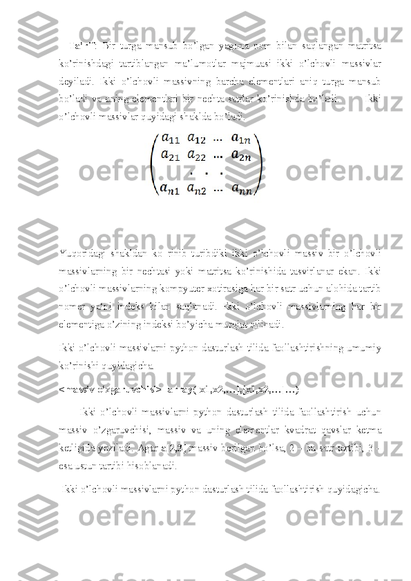     Ta’rif :   Bir   turga   mansub   bo’lgan   yagona   nom   bilan   saqlangan   matritsa
ko’rinishdagi   tartiblangan   ma’lumotlar   majmuasi   ikki   o’lchovli   massivlar
deyiladi.   Ikki   o’lchovli   massivning   barcha   elementlari   aniq   turga   mansub
bo’ladi va uning elementlari bir nechta satrlar ko’rinishda bo’ladi.             Ikki
o’lchovli massivlar quyidagi shaklda bo’ladi.
 
Yuqoridagi   shakldan   ko‗rinib   turibdiki   ikki   o’lchovli   massiv   bir   o’lchovli
massivlarning   bir   nechtasi   yoki   matritsa   ko’rinishida   tasvirlanar   ekan.   Ikki
o’lchovli massivlarning kompyuter xotirasiga har bir satr uchun alohida tartib
nomer   ya‘ni   indeks   bilan   saqlanadi.   Ikki   o’lchovli   massivlarning   har   bir
elementiga o’zining indeksi bo’yicha murojat qilinadi.
Ikki o’lchovli massivlarni python dasturlash tilida faollashtirishning umumiy
ko’rinishi quyidagicha.
<massiv o’zgaruvchisi>=array([x1,x2,…],[x1,x2,…]…)
          Ikki   o’lchovli   massivlarni   python   dasturlash   tilida   faollashtirish   uchun
massiv   o’zgaruvchisi,   massiv   va   uning   elementlar   kvadrat   qavslar   ketma
ketligida yoziladi. Agar   a[2,3]  massiv berilgan bo’lsa, 2 – bu satr tartibi, 3 –
esa ustun tartibi hisoblanadi.
 Ikki o’lchovli massivlarni python dasturlash tilida faollashtirish quyidagicha. 