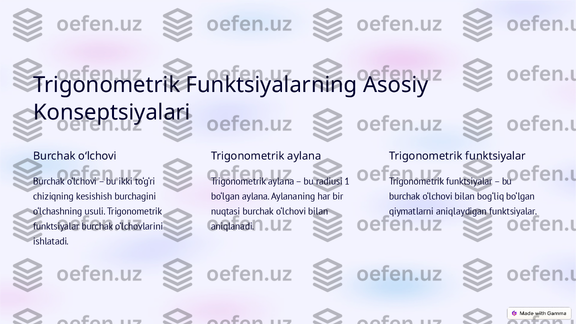 Trigonometrik Funktsiyalarning Asosiy 
Konseptsiyalari
Burchak o‘lchovi
Burchak o‘lchovi – bu ikki to‘g‘ri 
chiziqning kesishish burchagini 
o‘lchashning usuli. Trigonometrik 
funktsiyalar burchak o‘lchovlarini 
ishlatadi. Trigonometrik aylana
Trigonometrik aylana – bu radiusi 1 
bo‘lgan aylana. Aylananing har bir 
nuqtasi burchak o‘lchovi bilan 
aniqlanadi. Trigonometrik funktsiyalar
Trigonometrik funktsiyalar – bu 
burchak o‘lchovi bilan bog‘liq bo‘lgan 
qiymatlarni aniqlaydigan funktsiyalar.  