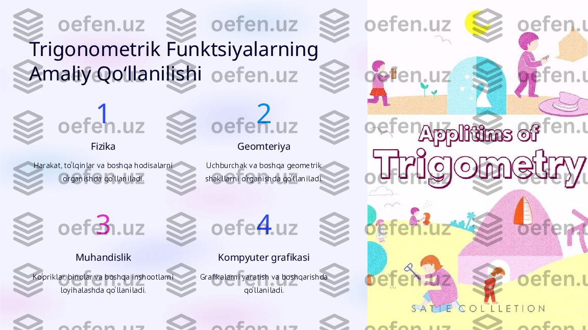 Trigonometrik Funktsiyalarning 
Amaliy Qo‘llanilishi
1
Fizika
Harakat, to‘lqinlar va boshqa hodisalarni 
o‘rganishda qo‘llaniladi. 2
Geomteriya
Uchburchak va boshqa geometrik 
shakllarni o‘rganishda qo‘llaniladi.
3
Muhandislik
Ko‘priklar, binolar va boshqa inshootlarni 
loyihalashda qo‘llaniladi. 4
Kompyuter grafikasi
Grafikalarni yaratish va boshqarishda 
qo‘llaniladi.  