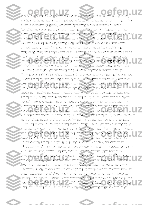 V.V.Vinogradov butun grammatik o'ziga xosligi, boyligi va xilma-xilligi bilan, 
vosita sifatida va badiiy ijodning shakli sifatida ishlatiladigan umummilliy, milliy 
tildir. Boshqacha aytganda, umummilliy tilning barcha elementlari, barcha 
fazilatlari va xususiyatlari, shu jumladan grammatik tuzilishi, lug'ati, ma'nolari 
tizimi, semantikasi bu erda ijtimoiy haqiqatni badiiy umumlashtirish va aks ettirish
vositasi bo'lib xizmat qiladi ”(Vinogradov 1951 yil). Shunday qilib, badiiy nutq 
uslubining asosiy vazifasi, tilning o'ziga xos va o'ziga xos stilistik vositalarni 
qo'llash orqali, muallifning xohishiga ko'ra, o'quvchiga ushbu voqelikning 
mavjudligi, rivojlanishi yoki nobud bo'lishining ichki sabablarini chuqurroq ochib 
berishdir. Ushbu maqsad amalga oshiriladigan badiiy nutq uslubining vositalari 
qanday? Ushbu vositalar umummilliy tilning "majoziy-estetik o'zgarishi" dir. 
Ingliz tilining stilistik vositalari tizimi jurnalistik uslubda, ayniqsa, og'zaki nutq 
uslubida juda boyitilgan va badiiy nutq uslubida boyitishda davom etmoqda. 
Tilning asosiy stilistik vositalari adabiyot nazariyasida o'rganilganligi bejiz emas. 
Ba'zan she'riy til deb ataladigan badiiy nutq uslubi birinchi navbatda tasvir bilan 
tavsiflanadi. Turli lisoniy vositalar tomonidan yaratilgan tasvir haqiqatni hissiy 
idrok etishga olib keladi va shu bilan aytilgan narsalarga kerakli ta'sir va 
reaktsiyani yaratishga yordam beradi.  Badiiy nutq uslubi quyidagi turlarga ega: 
she'riy nutq, badiiy nasr va drama tili. "Badiiy nutq uslubi" atamasini ishlatganda 
biz sof lingvistik kategoriyalarni, masalan, so'zlar, ularning ma'nolari, ularning 
kombinatsiyalari, sintaktik konstruksiyalar, tasvirning tabiati va tilning boshqa 
xususiyatlari, ularni tanlash va o'zaro bog'liqlik nuqtai nazaridan o'ziga xos 
xususiyatlarni nazarda tutamiz. nutq uslubi. Ko'pincha she'riy nutq, badiiy adabiyot
va dramaturgiya tushunchalari birlashtirilgan "she'riyat" atamasi ancha kengroq. 
Bu adabiy atama. Bu nafaqat badiiy asar tilining ifoda etilgan tarkibga bog'liqligi 
sifatida, balki eng muhimi, san'at shakli sifatida tushuniladi. Inqilobiy demokratlar 
va rus klassiklarining she'r haqidagi bayonlarini o'qiyotganda shuni esda tutish 
kerakki, "she'riyat" atamasi juda keng ma'noda qo'llaniladi. Bu, ayniqsa V. V. 
Belinskiyning she'riyat haqidagi quyidagi so'zlarini keltirsak, ravshan bo'ladi:  
"She'r o'zi nima? - siz o'zingiz uchun qiziqarli savolning echimini tezroq eshitishni 
xohlaysizmi yoki, ehtimol, ayyor, bizni bu kabi muhim va qiyin savolni hal 
qilishga qodir emasligimizdan xijolat qilmoqchi bo'lmoqdasiz ... U yoki boshqasi 
bir xil; lekin sizga javob berishdan oldin biz o'z navbatida sizga savol beramiz. 
Ayting-chi: qanday qilib odamning yuzini katta mahorat bilan yaratilgan, tirik 
odamning yuziga o'xshashroq, bizni ko'proq yoqtirmaydigan mumsimon shakldan 
ajratib turadigan narsa? Ayting-chi: tirik odamning yuzi o'lik odamning yuzidan 
qanday farq qiladi? ... Masala aniq: birinchisida hayot bor, ikkinchisida esa yo'q ». 
[Belinskiy, Sobr. 1948 yil Op.: T. 1.634] Albatta, biz faqat tilshunoslik stilistikasi 
jarayonida badiiy nutq uslubi deb ataladigan she'riyatning lingvistik tomoniga  