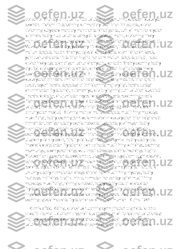 qiziqamiz. Shunday qilib, ushbu nutq uslubining eng muhim, xarakterli xususiyati 
tasvirdir. Fikrlarni ifodalashning sof mantiqiy usuli bilan bir qatorda, so'zlar 
o'zlarining subyektiv-mantiqiy ma'nolarida ishlatilganda, turli xil ma'nolar soyalari 
ko'pincha badiiy nutq uslubida uchraydi: kontekstual ma'no, so'zlarning hissiy 
ma'nolari - muallifning subyektiv va baholovchi qarashlarining o'tkazuvchilari. O. 
Valzel, "so'z - bu mantiqiy, ya'ni ilmiy ifoda vositasidir," deb ta'kidlaganida, 
ma'lum darajada haqdir. She'riyat og'zaki san'at sifatida so'zni ishlatishi kerak, 
ya'ni tushunchalarda ifoda bilan bog'liq har doim ma'lum darajada qoladi. Faqat 
so'zlar hissiyotga ta'sir qilgani uchun she'riyat bu san'atdir. She'riy asarning badiiy 
qiyofasi so'zlarning eshitish ta'siridan, so'ngra so'z bilan bog'liq barcha hissiy 
tasvirlardan yaratilgan. [Valsel 1928: 3].  Umuman badiiy adabiyot tilining 
xususiyatlari bir necha omillar bilan belgilanadi. U keng metafora bilan ajralib 
turadi, deyarli barcha darajadagi til birliklarining majoziyligi, barcha turdagi 
sinonimlardan foydalanish, polememiya, so'z boyligining turli uslublari kuzatiladi. 
"Barcha vositalar, shu jumladan neytral vositalar, bu erda rassomning poetik 
fikrining tasvirlar tizimining ifodasi sifatida xizmat qilishlari kerak". Badiiy 
uslubda (boshqa funktsional uslublar bilan solishtirganda) so'zni idrok etish 
qonuniyatlari mavjud.  So'zning ma'nosi ma'lum darajada muallifning maqsadga 
muvofiqligi, badiiy asarning janri va kompozitsion xususiyatlari bilan belgilanadi: 
birinchidan, berilgan adabiy asar kontekstida lug'atlarda yozilmagan badiiy 
noaniqlikni qo'lga kiritishi mumkin, ikkinchidan, o'z saqlanib qoladi. ushbu 
asarning mafkuraviy va estetik tizimi bilan bog'liqlikni biz chiroyli yoki chirkin, 
ulug'vor yoki poydevor, fojiali yoki kulgili deb baholaymiz. Badiiy adabiyotda 
lingvistik vositalardan foydalanish oxir-oqibatda muallifning xohishiga, asarning 
mazmuniga, tasvir yaratilishiga va u orqali adresatga ta'sir ko'rsatishiga bog'liq. 
Yozuvchilar o'z asarlarida, avvalambor, ular fikrni, his-tuyg'ularni to'g'ri etkazish, 
qahramonning ma'naviy olamini chinakam ochib berish, til va qiyofani real 
ravishda qayta tiklashdan kelib chiqadi. Nafaqat tilning me'yoriy dalillari, balki 
umumiy adabiy normalardan chetga chiqish ham muallifning niyatiga, badiiy 
haqiqatga intilishiga bog'liq. Biroq, normadan har qanday og'ish muallifning 
maqsadga muvofiqligi, ishning konteksti, badiiy adabiyotda til vositasidan 
foydalanish estetik jihatdan asoslanishi kerak. Agar adabiy tildan tashqaridagi 
lingvistik elementlar ma'lum bir funktsional yukni bajara olsa, ulardan badiiy 
asarning og'zaki matosida foydalanish asosli bo'lishi mumkin [Kojina 1983].
    Komik effekt. Keling, so'zlashuv nutqining ayrim jihatlari to'g'risida ko'proq 
to'xtalib o'tamiz. Uslublarni o'rganish Rus tilidagi turli xil funktsional uslublardagi 
majoziy va ekspressiv vositalarning chastotasini aniqlash uchun biz har bir 
uslubning matnlarini alohida ko'rib chiqamiz va tahlil qilamiz. Tahlil barcha  