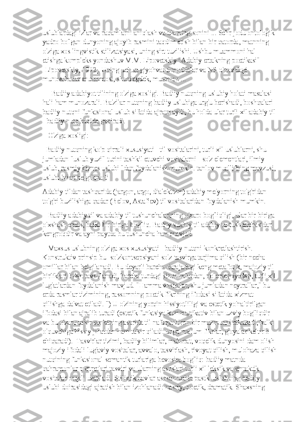 uslublardagi izlar va raqamlarni aniqlash va ularning sonini ... Sehr-jodu ontologik 
yadro bo'lgan dunyoning ajoyib rasmini taqdim etish bilan bir qatorda, matnning 
o'ziga xos lingvistik stilizatsiyasi, uning sirt tuzilishi. Ushbu muammoni hal 
etishga kompleks yondashuv M.M. Lipovetskiy "Adabiy ertakning poetikasi" 
[Lipovetskiy, 1992]. Uning uchun giyohvand moddalar va NS o'rtasidagi 
munosabatlar muammosi, shuningdek, muammo ...
     Badiiy adabiyot tilining o'ziga xosligi. Badiiy nutqning uslubiy holati masalasi 
hali ham munozarali. Ba'zilar nutqning badiiy uslubiga urg'u berishadi, boshqalari 
badiiy nutqni funktsional uslub sifatida ajratmaydi, bu holda ular turli xil adabiy til
- badiiy nutq haqida gapiradi.
   O'ziga xosligi:
  Badiiy nutqning ko'p qirrali xususiyati - til vositalarini, turli xil uslublarni, shu 
jumladan "uslub yuzi" turini tashkil etuvchi vositalarni - so'z elementlari, ilmiy 
uslub, rasmiy biznes uslubi "dan foydalanish mumkin. tanlov muallifning mavzusi,
uslubi bilan belgilanadi
Adabiy tildan tashqarida (jargon, argo, dialektizm) adabiy me'yorning to'g'ridan-
to'g'ri buzilishiga qadar (Belov, Astafiev) til vositalaridan foydalanish mumkin. 
   Badiiy adabiy til va adabiy til tushunchalarining o'zaro bog'liqligi, ular bir-biriga 
o'xshash emas, balki bir-biriga bog'liq. Badiiy adabiy til adabiy til tushunchasidan 
kengroqdir va ayni paytda bu tushuncha ham mavjud.
   Maxsus uslubning o'ziga xos xususiyati - badiiy nutqni konkretlashtirish. 
Konstruktiv prinsip bu- so'zkontsepsiyani so'z-tasvirga tarjima qilish (bir necha 
omillar bilan belgilanadi. Bu deyarli barcha darajadagi keng metaforik, majoziy til 
birliklari bilan tavsiflanadi, barcha turdagi sinonimlardan, polememiyadan, turli xil
lug'atlardan foydalanish mavjud. "Hamma vositalar, shu jumladan neytrallar," bu 
erda rasmlar tizimining, rassomning poetik fikrining ifodasi sifatida xizmat 
qilishga da'vat etiladi. ") U o'zining yorqin hissiyotliligi va estetik yo'naltirilgan 
ifodasi bilan ajralib turadi (estetik funktsiya kommunikativ bilan uzviy bog'liqdir 
va bu o'zaro ta'sir san'atning asarida til nafaqat biron-bir mazmunni etkazadi, balki 
o'quvchiga hissiy jihatdan ham ta'sir qiladi: unga ma'lum fikrlar, g'oyalar keltirib 
chiqaradi).  Tasvirlar tizimi, badiiy bilimlar, mahorat, voqelik dunyosini dam olish 
majoziy ifodali lug'aviy vositalar, avvalo, tasvirlash, rivoyat qilish, mulohaza qilish
nutqining funktsional-semantik turlariga bevosita bog'liq: badiiy matnda 
qahramonlar portretlari tasviri va ularning asoslari turli xil leksik va sintaktik 
vositalar orqali uzatiladi. Stilistik navlar asosan uchta pastki uslubning badiiy 
uslubi doirasidagi ajratish bilan izohlanadi: nasriy, poetik, dramatik. Shaxsning  