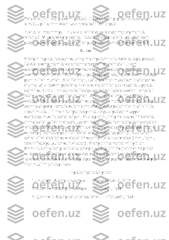 Yeng so'zi jonli badiiy tasvirni yaratadi. O'quvchi qalin yoyilgan qoraqarag'ayni 
ko'radi, u yo'lda bir novdani uzun novda kabi osib qo'yadi.
Boshqa iz - metonimiya .   Bu so'z qo'shilishga asoslangan majoziy ma'noda 
ishlatiladi. M. Isakovskiy yozganda: Faqat ko'chada yolg'izlik uyg'unligi kezib 
yurganida, barchaga bu uyg'unlik bilan yurayotgan odam ekanligi ayon bo'ladi.
                                                         Xulosa
She'riy til hayotda harakatni va uning imkoniyatlarini to'la ravishda qayta yaratadi .
Og'zaki tasvir yordamida siz tabiatning rasmini " chizishingiz " , odam 
xarakterining shakllanish tarixini ko'rsatishingiz , massalarning harakatini 
tasvirlashingiz mumkin . Va nihoyat , oyatda aytilganidek , og'zaki tasvir musiqaga
yaqin bo'lishi mumkin . So'z fikr bilan , tushuncha bilan mustahkam bog'langan va 
shuning uchun tasvirni yaratishda boshqa vositalar bilan taqqoslaganda u yanada 
sig'imli va faolroq . Bir qator afzalliklarga ega bo'lgan og'zaki tasvirni " sintetik " 
badiiy tasvir sifatida tavsiflash mumkin . Ammo og'zaki timsolning barcha bu 
xislatlarini faqat rassom ochib berishi va anglab etishi mumkin . She'riy til badiiy 
asarning g'oyaviy - tematik va janr kompozitsion xususiyatlari bilan bog'liq holda 
o'rganilmoqda . Til inson faoliyati jarayonida o'ziga qo'yadigan muayyan 
vazifalarga muvofiq tashkil etilgan . Shunday qilib , ilmiy risolada va lirik she'rda 
tilning tashkil etilishi boshqacha , garchi ikkala holatda ham badiiy tilning shakllari
ishlatilgan bo'lsa . San'at asarining tili tashkilotning ikki asosiy turiga ega - poetik 
va nasriy ( Dramaturgiya tili uni tashkil etishda nasr tiliga yaqin ) . Nutq turlarini 
tashkil qilish shakllari va vositalari bir vaqtning o'zida nutq vositasi ( ritm , hajm , 
personifikatsiya usullari va boshqalar ) . She'riy tilning manbai milliy tildir . 
Ammo bularning bari yoki boshqa tarixiy bosqichda tilni rivojlantirish me'yorlari 
va darajasi , ular badiiy uslubning o'ziga xos xususiyatlarini aniqlamagandek , 
og'zaki san'at asarida siz tilni badiiy qayta ishlashning yagona o'ziga xos xususiyati
bilan muallifni aniqlay olasiz. 
Foydalanilgan adabiyotlar:
1.Umurov H. Adabiyot nazariyasi. –T.:Yangi asr avlodi, 2002
2.  Sultonov I. Adabiyot nazariyasi.-T.:O’qituvchi, 1995 
3. Quronov D. Adabiyotshunoslikka kirish.-T.:O’qituvchi, 1995 