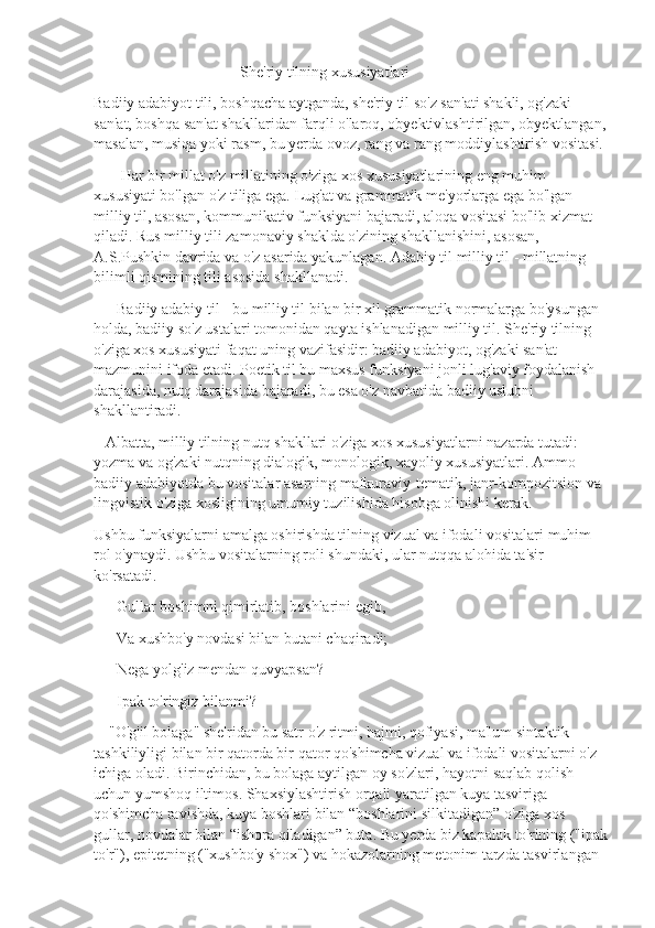                                       She'riy tilning xususiyatlari    
Badiiy adabiyot tili, boshqacha aytganda, she'riy til so'z san'ati shakli, og'zaki 
san'at, boshqa san'at shakllaridan farqli o'laroq, obyektivlashtirilgan, obyektlangan,
masalan, musiqa yoki rasm, bu yerda ovoz, rang va rang moddiylashtirish vositasi.
       Har bir millat o'z millatining o'ziga xos xususiyatlarining eng muhim 
xususiyati bo'lgan o'z tiliga ega. Lug'at va grammatik me'yorlarga ega bo'lgan 
milliy til, asosan, kommunikativ funksiyani bajaradi, aloqa vositasi bo'lib xizmat 
qiladi. Rus milliy tili zamonaviy shaklda o'zining shakllanishini, asosan,  
A.S.Pushkin davrida va o'z asarida yakunlagan. Adabiy til milliy til - millatning 
bilimli qismining tili asosida shakllanadi.
      Badiiy adabiy til - bu milliy til bilan bir xil grammatik normalarga bo'ysungan 
holda, badiiy so'z ustalari tomonidan qayta ishlanadigan milliy til. She'riy tilning 
o'ziga xos xususiyati faqat uning vazifasidir: badiiy adabiyot, og'zaki san'at 
mazmunini ifoda etadi. Poetik til bu maxsus funksiyani jonli lug'aviy foydalanish 
darajasida, nutq darajasida bajaradi, bu esa o'z navbatida badiiy uslubni 
shakllantiradi.
   Albatta, milliy tilning nutq shakllari o'ziga xos xususiyatlarni nazarda tutadi: 
yozma va og'zaki nutqning dialogik, monologik, xayoliy xususiyatlari. Ammo 
badiiy adabiyotda bu vositalar asarning mafkuraviy-tematik, janr-kompozitsion va 
lingvistik o'ziga xosligining umumiy tuzilishida hisobga olinishi kerak.
Ushbu funksiyalarni amalga oshirishda tilning vizual va ifodali vositalari muhim 
rol o'ynaydi. Ushbu vositalarning roli shundaki, ular nutqqa alohida ta'sir 
ko'rsatadi.
      Gullar boshimni qimirlatib, boshlarini egib,
      Va xushbo'y novdasi bilan butani chaqiradi;
      Nega yolg'iz mendan quvyapsan?
      Ipak to'ringiz bilanmi?
    "O'g'il bolaga" she'ridan bu satr o'z ritmi, hajmi, qofiyasi, ma'lum sintaktik 
tashkiliyligi bilan bir qatorda bir qator qo'shimcha vizual va ifodali vositalarni o'z 
ichiga oladi. Birinchidan, bu bolaga aytilgan oy so'zlari, hayotni saqlab qolish 
uchun yumshoq iltimos. Shaxsiylashtirish orqali yaratilgan kuya tasviriga 
qo'shimcha ravishda, kuya boshlari bilan “boshlarini silkitadigan” o'ziga xos 
gullar, novdalar bilan “ishora qiladigan” buta. Bu yerda biz kapalak to'rining ("ipak
to'r"), epitetning ("xushbo'y shox") va hokazolarning metonim tarzda tasvirlangan  