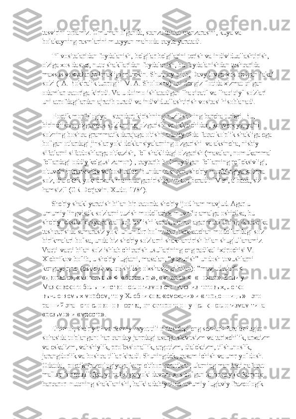 tasvirini topamiz. Umuman olganda, stanza tabiat manzarasini, kuya va 
bolakayning rasmlarini muayyan ma'noda qayta yaratadi.
     Til vositalaridan foydalanish, belgilar belgilarini terish va individuallashtirish, 
o'ziga xos dastur, nutq shakllaridan foydalanish, bu foydalanishdan tashqarida 
maxsus vositalar bo'lmasligi mumkin. Shunday qilib, Davydovga xos bo'lgan "aka"
so'zi ("A. Bokiralik tuprog'i" M. A. Sholoxov) uni dengiz flotida xizmat qilgan 
odamlar qatoriga kiritdi. Va u doimo ishlatadigan "haqiqat" va "haqiqiy" so'zlari 
uni atrofdagilardan ajratib turadi va individuallashtirish vositasi hisoblanadi.       
      Poetik morfologiya - standart kirishning buzilishining barcha turlari. Bu, 
birinchidan, o'zgarmas so'zlarning o'zgarishi va ikkinchidan, konversiya, ya'ni 
so'zning boshqa grammatik darajaga o'tishi: adabiy tilda faqat ko'plik shakliga ega 
bo'lgan otlardagi jinslar yoki deklansiyalarning o'zgarishi  va aksincha, nisbiy 
sifatlarni sifatdoshlarga o'tkazish, fe'l shaklidagi o'zgarish (masalan, nomukammal 
fe'llardagi oddiy kelgusi zamon) , qaytarib bo'lmaydigan fe'llarning refleksivligi, 
o'tuvchi intransivitiv va boshqalar. Bundan tashqari, she'riy morfologiya so'zma-
so'z, dialektik yoki arxaik ma'noda gapirishga imkon beradi: "Men, albatta, siz 
hamsiz!" (GR Derjavin. Xudo. 1784).
     She'riy shakl yaratish bilan bir qatorda she'riy ijod ham mavjud. Agar u 
umumiy lingvistik so'zlarni tuzish modellariga muvofiq amalga oshirilsa, bu 
she'riy leksikologiyaga taalluqli bo'lishi kerak, ammo agar muallifning fantastika 
tashqarisida samarasiz yoki unumdor bo'lmagan harakatchan modellaridagi so'z 
birikmalari bo'lsa, unda biz she'riy so'zlarni shakllantirish bilan shug'ullanamiz. 
Vaqti-vaqti bilan so'z ishlab chiqarish usullarining eng radikal ixtirochisi V. 
Xlebnikov bo'lib, u she'riy lug'atni, masalan, “yugurish” undosh tovushlarni 
kengaytirgan (eskirish va qo'shilish o'xshashligi bilan): “mavjudotlar”.<- 
«дворяне», «могатырь» <- «богатырь», «можар» <- «пожар». Если у 
Маяковского большинство неологизмов строится из готовых, легко 
вычленяемых морфем, то у Хлебникова «смехачи» и «гордешницы» - это 
ранний этап его словоновшества, от которого он ушел к неологизмам типа 
«резьмо» и «мнестр».
      Ehtimol ,  she ' riy   til   va   rasmiy   hayot   tili   o ' rtasidagi   eng   sezilarli   farqlar   lug ' at  
sohasida   to ' plangan :  har   qanday   janrdagi   asarga   slavitsizm   va   tarixchilik ,  arxaizm  
va   eskalizm ,  vahshiylik ,  professionallik ,  argotizm ,  dialektizm ,  tilshunoslik , 
jarangdorlik   va   boshqa   tillar   kiradi .  Shuningdek ,  qasam   ichish   va   umr   yo ' ldosh . 
Odatda ,   poetik   frazeologiyaga   kam   e ' tibor   qaratiladi ,  ularning   manfaati   nafaqat  
ma ' lum   bir   muallifga ,  yo ' nalishga   yoki   davrga   xos   bo ' lgan   ko ' proq   yoki   kamroq  
barqaror    nutqning   shakllanishi ,  balki   adabiy   tilda   umumiy   lug ' aviy   frazeologik   