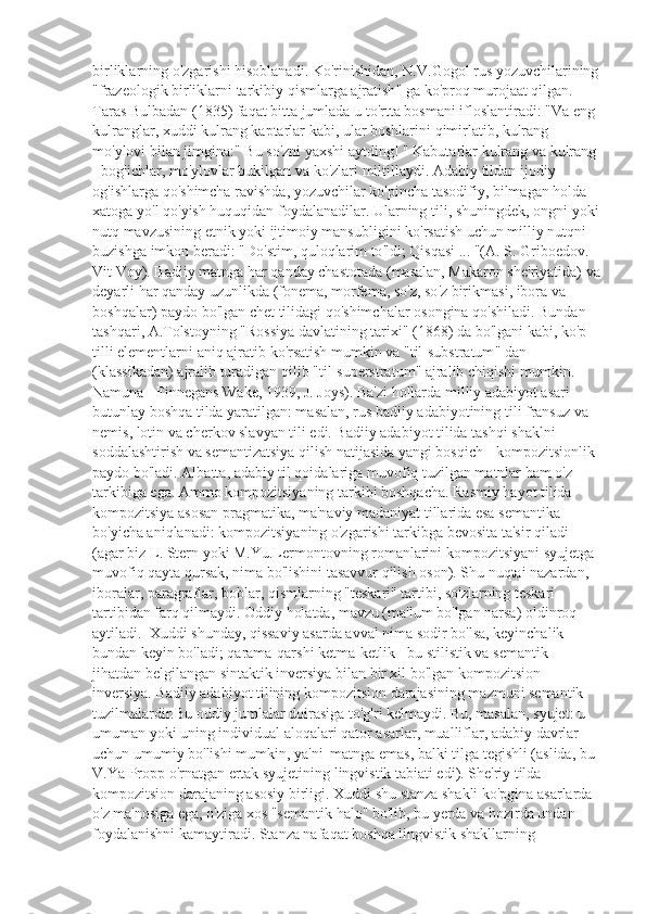 birliklarning   o ' zgarishi   hisoblanadi .  Ko ' rinishidan ,  N . V . Gogol   rus   yozuvchilarining
" frazeologik   birliklarni   tarkibiy   qismlarga   ajratish "  ga   ko ' proq   murojaat   qilgan . 
Taras   Bulbadan  (1835)  faqat   bitta   jumlada   u   to ' rtta   bosmani   ifloslantiradi : " Va   eng  
kulranglar ,  xuddi   kulrang   kaptarlar   kabi ,  ular   boshlarini   qimirlatib ,  kulrang  
mo ' ylovi   bilan   jimgina :"  Bu   so ' zni   yaxshi   aytding ! "  Kabutarlar   kulrang   va   kulrang  
-  bog ' ichlar ,  mo ' ylovlar   bukilgan   va   ko ' zlari   miltillaydi .  Adabiy   tildan   ijodiy  
og ' ishlarga   qo ' shimcha   ravishda ,  yozuvchilar   ko ' pincha   tasodifiy ,  bilmagan   holda  
xatoga   yo ' l   qo ' yish   huquqidan   foydalanadilar .  Ularning   tili ,  shuningdek ,  ongni   yoki
nutq   mavzusining   etnik   yoki   ijtimoiy   mansubligini   ko ' rsatish   uchun   milliy   nutqni  
buzishga   imkon   beradi : " Do ' stim ,  quloqlarim   to ' ldi ;  Qisqasi  ... "( A .  S .  Griboedov . 
Vit   Voy ).  Badiiy   matnga   har   qanday   chastotada  ( masalan ,  Makaron   she ' riyatida )  va
deyarli   har   qanday   uzunlikda  ( fonema ,  morfema ,  so ' z ,  so ' z   birikmasi ,  ibora   va  
boshqalar )  paydo   bo ' lgan   chet   tilidagi   qo ' shimchalar   osongina   qo ' shiladi .  Bundan  
tashqari ,  A . Tolstoyning  " Rossiya   davlatining   tarixi " (1868)  da   bo ' lgani   kabi ,  ko ' p  
tilli   elementlarni   aniq   ajratib   ko ' rsatish   mumkin   va  " til - substratum "  dan  
( klassikadan )  ajralib   turadigan   qilib  " til - superstratum "  ajralib   chiqishi   mumkin . 
Namuna - Finnegans Wake, 1939, J. Joys). Ba'zi hollarda milliy adabiyot asari 
butunlay boshqa tilda yaratilgan: masalan, rus badiiy adabiyotining tili fransuz va 
nemis, lotin va cherkov slavyan tili edi. Badiiy adabiyot tilida tashqi shaklni 
soddalashtirish va semantizatsiya qilish natijasida yangi bosqich - kompozitsionlik 
paydo bo'ladi. Albatta, adabiy til qoidalariga muvofiq tuzilgan matnlar ham o'z 
tarkibiga ega. Ammo kompozitsiyaning tarkibi boshqacha. Rasmiy hayot tilida 
kompozitsiya asosan pragmatika, ma'naviy madaniyat tillarida esa semantika 
bo'yicha aniqlanadi: kompozitsiyaning o'zgarishi tarkibga bevosita ta'sir qiladi 
(agar biz L. Stern yoki M.Yu.Lermontovning romanlarini kompozitsiyani syujetga 
muvofiq qayta qursak, nima bo'lishini tasavvur qilish oson). Shu nuqtai nazardan, 
iboralar, paragraflar, boblar, qismlarning "teskari" tartibi, so'zlarning teskari 
tartibidan farq qilmaydi. Oddiy holatda, mavzu (ma'lum bo'lgan narsa) oldinroq 
aytiladi.  Xuddi shunday, qissaviy asarda avval nima sodir bo'lsa, keyinchalik 
bundan keyin bo'ladi; qarama-qarshi ketma-ketlik - bu stilistik va semantik 
jihatdan belgilangan sintaktik inversiya bilan bir xil bo'lgan kompozitsion 
inversiya. Badiiy adabiyot tilining kompozitsion darajasining mazmuni semantik 
tuzilmalardir.Bu oddiy jumlalar doirasiga to'g'ri kelmaydi. Bu, masalan, syujet: u 
umuman yoki uning individual aloqalari qator asarlar, mualliflar, adabiy davrlar 
uchun umumiy bo'lishi mumkin, ya'ni  matnga emas, balki tilga tegishli (aslida, bu 
V.Ya Propp o'rnatgan ertak syujetining lingvistik tabiati edi). She'riy tilda 
kompozitsion darajaning asosiy birligi. Xuddi shu stanza shakli ko'pgina asarlarda 
o'z ma'nosiga ega, o'ziga xos "semantik halo" bo'lib, bu yerda va hozirda undan 
foydalanishni kamaytiradi. Stanza nafaqat boshqa lingvistik shakllarning  