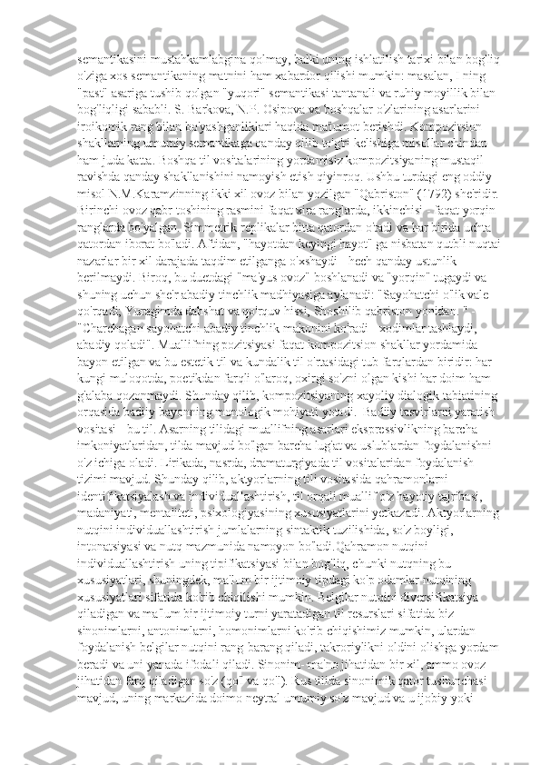 semantikasini mustahkamlabgina qolmay, balki uning ishlatilish tarixi bilan bog'liq
o'ziga xos semantikaning matnini ham xabardor qilishi mumkin: masalan, I ning 
"past" asariga tushib qolgan "yuqori" semantikasi tantanali va ruhiy moyillik bilan 
bog'liqligi sababli. S. Barkova, N.P. Osipova va boshqalar o'zlarining asarlarini 
iroikomik rang bilan bo'yashganliklari haqida ma'lumot berishdi. Kompozitsion 
shakllarning umumiy semantikaga qanday qilib to'g'ri kelishiga misollar chindan 
ham juda katta. Boshqa til vositalarining yordamisiz kompozitsiyaning mustaqil 
ravishda qanday shakllanishini namoyish etish qiyinroq. Ushbu turdagi eng oddiy 
misol N.M.Karamzinning ikki xil ovoz bilan yozilgan "Qabriston" (1792) she'ridir.
Birinchi ovoz qabr toshining rasmini faqat xira ranglarda, ikkinchisi - faqat yorqin 
ranglarda bo'yalgan. Simmetrik replikalar bitta qatordan o'tadi va har birida uchta 
qatordan iborat bo'ladi. Aftidan, "hayotdan keyingi hayot" ga nisbatan qutbli nuqtai
nazarlar bir xil darajada taqdim etilganga o'xshaydi - hech qanday ustunlik 
berilmaydi. Biroq, bu duetdagi "ma'yus ovoz" boshlanadi va "yorqin" tugaydi va 
shuning uchun she'r abadiy tinchlik madhiyasiga aylanadi: "Sayohatchi o'lik vale 
qo'rqadi; Yuragimda dahshat va qo'rquv hissi, Shoshilib qabriston yonidan. " - 
"Charchagan sayohatchi abadiy tinchlik makonini ko'radi - xodimlar tashlaydi, 
abadiy qoladi". Muallifning pozitsiyasi faqat kompozitsion shakllar yordamida 
bayon etilgan va bu estetik til va kundalik til o'rtasidagi tub farqlardan biridir: har 
kungi muloqotda, poetikdan farqli o'laroq, oxirgi so'zni olgan kishi har doim ham 
g'alaba qozonmaydi. Shunday qilib, kompozitsiyaning xayoliy dialogik tabiatining 
orqasida badiiy bayonning monologik mohiyati yotadi.  Badiiy tasvirlarni yaratish 
vositasi - bu til. Asarning tilidagi muallifning asarlari ekspressivlikning barcha 
imkoniyatlaridan, tilda mavjud bo'lgan barcha lug'at va uslublardan foydalanishni 
o'z ichiga oladi. Lirikada, nasrda, dramaturgiyada til vositalaridan foydalanish 
tizimi mavjud. Shunday qilib, aktyorlarning tili vositasida qahramonlarni 
identifikatsiyalash va individuallashtirish, til orqali muallif o'z hayotiy tajribasi, 
madaniyati, mentaliteti, psixologiyasining xususiyatlarini yetkazadi. Aktyorlarning
nutqini individuallashtirish jumlalarning sintaktik tuzilishida, so'z boyligi, 
intonatsiyasi va nutq mazmunida namoyon bo'ladi.Qahramon nutqini 
individuallashtirish uning tipifikatsiyasi bilan bog'liq, chunki nutqning bu 
xususiyatlari, shuningdek, ma'lum bir ijtimoiy tipdagi ko'p odamlar nutqining 
xususiyatlari sifatida ko'rib chiqilishi mumkin. Belgilar nutqini diversifikatsiya 
qiladigan va ma'lum bir ijtimoiy turni yaratadigan til resurslari sifatida biz 
sinonimlarni, antonimlarni, homonimlarni ko'rib chiqishimiz mumkin, ulardan 
foydalanish belgilar nutqini rang-barang qiladi, takroriylikni oldini olishga yordam
beradi va uni yanada ifodali qiladi. Sinonim- ma'no jihatidan bir xil, ammo ovoz 
jihatidan farq qiladigan so'z (qo'l va qo'l). Rus tilida sinonimik qator tushunchasi 
mavjud, uning markazida doimo neytral umumiy so'z mavjud va u ijobiy yoki  