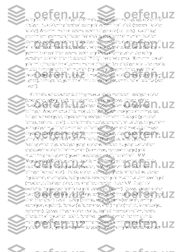 salbiy bo'lishi mumkin bo'lgan qo'shimcha, biriktiruvchi ma'noga ega so'zlar bilan 
o'ralgan. Bu so'zlarning barchasi qator yoki zanjirni hosil qiladi (peepers - ko'zlar - 
ko'zlar). Antonim- ma'nosi qarama-qarshi bo'lgan so'z (oq - qora). Rus tilidagi 
antonimlarni grammatik jihatdan ikki shaklda shakllantirish mumkin: ba'zilari 
diametrik qarama-qarshilikni bildiradigan antonimlardir, shuning uchun ular turli 
xil so'zlar bilan ifodalanadi, masalan, issiq - sovuq, boshqalari, tushunchaning 
yarmini boshqasi bilan qarama-qarshi qo'yishadi, shuning uchun ular salbiy 
zarrachani qo'shish bilan ifodalanadi "YO'Q": issiq issiq emas.  Xomonim- tovush 
yoki imlo jihatidan bir xil, ammo ma'nosi jihatidan farq qiladigan so'z. Ular orasida
mutlaq homonimlar bo'lishi mumkin (piyoz - piyoz); gomofonlar, ya'ni bir xil 
ovozni beradigan, ammo boshqa imlo mavjud bo'lgan so'zlar, masalan, (qo'ziqorin 
- gripp); homograflar, ya'ni bir xil imlo bo'lgan so'zlar, ammo har xil talaffuz (zapil
- zapil).
    Ko'pincha san'at asarlarida tilning maxsus leksik manbalari - eskirgan so'zlar 
(arxaizmlar, tarixiyliklar), neologizmlar, dialekt va qarzga olingan so'zlar, 
frazeologik birliklar qo'llaniladi. Eskirgan so'zlar arxaizm va tarixiyizmga 
bo'lingan. Arxaizmlarrus tilida mavjud bo'lgan va zamonaviyroq sinonimga ega 
bo'lgan konsepsiyalar, obyektlarning eskirgan nomlarini ifodalaydi (yonoqlari - 
lanitas, peshona - qosh). Ular ko'pincha nutqiga tantanali, ish uslubiga bo'ysunishni
xohlaydigan mualliflar tomonidan qo'llaniladi. Istorizm endi mavjud bo'lmagan 
obyekt, hodisa yoki konsepsiyaning nomini anglatadi, o'tgan davrni anglatadi va 
uning rangini qayta tiklash uchun ishlatiladi (Sagittarius, kaftan, yarjka).        
Neologizmlar- tilga kiradigan yangi so'zlar va iboralar. Bu yangi tushunchani 
anglatuvchi so'zlar bo'lishi mumkin (kosmonavt, nanotexnologiya) yoki 
muallifning neologizmi ("yaxshi ovqatlangan onasi", "qo'shilish" - V.V. 
Mayakovskiy) bo'lishi mumkin. Ba'zida muallifning neologizmlari tilda "ildiz 
otadi" va odatiy holga aylanadi (masalan, N.M. Karamzin tomonidan ixtiro 
qilingan "sanoat" so'zi). Dialekt so'zlar- ular ba'zi joylarda ishlatiladi va ulardan 
foydalanish, shuningdek, badiiy asarda personajni yoki muallif uslubini tavsiflaydi 
(masalan, juftlashgan qizlar, opa-singillar, o'ramlar - bular N.V. Gogol o'z 
asarlarida foydalangan kichik rus yoki ukrain dialektizmi). Qarzga olingan so'zlar- 
rus tiliga kirgan xorijiy so'zlar. Rossiya tarixining har bir asrida turli tillardan qarz 
olish bilan ajralib turadi - turkiy (botinka, sandiq), nemis (sendvich, temir yo'l 
stantsiyasi, soyabon), fransuz (kafe, pensnez, sharf) ingliz (inqilob, konstitutsiya, 
parlament). Qarzga olingan so'zlar orasida, deyiladi internatsionalizm, barcha 
tillarda bir xil tovushlar - taklif, franchise. Frazeologizmlar- har biri alohida 
ma'noga ega bo'lgan barqaror so'zlarning murakkab kombinatsiyasi ("mushuk 
yig'ladi" - biroz, "yengdan keyin" - dangasa).Ushbu lisoniy vositalardan tashqari  