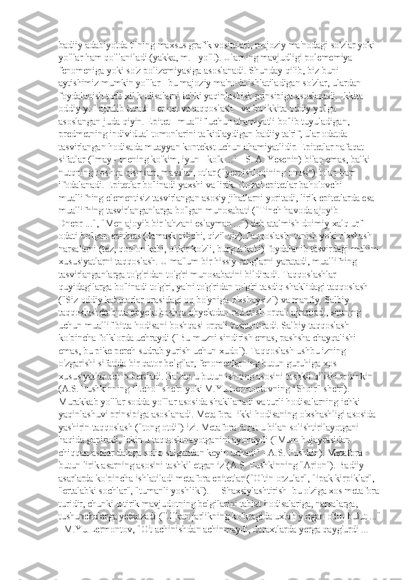 badiiy adabiyotda tilning maxsus grafik vositalari, majoziy ma'nodagi so'zlar yoki 
yo'llar ham qo'llaniladi (yakka, m. - yo'l!). Ularning mavjudligi polememiya 
fenomeniga yoki so'z polizemiyasiga asoslanadi. Shunday qilib, biz buni 
aytishimiz mumkin yo'llar - bu majoziy ma'noda ishlatiladigan so'zlar, ulardan 
foydalanish turli xil hodisalarni ichki yaqinlashish prinsipiga asoslanadi. Ikkita 
oddiy yo'l ajralib turadi - epitet va taqqoslash - va bu ikkita oddiy yo'lga 
asoslangan juda qiyin. Epitet - muallif uchun ahamiyatli bo'lib tuyuladigan, 
predmetning individual tomonlarini ta'kidlaydigan badiiy ta'rif, ular odatda 
tasvirlangan hodisada muayyan kontekst uchun ahamiyatlidir. Epitetlar nafaqat 
sifatlar ("may - mening ko'kim, iyun - ko'k ..." - S. A. Yesenin) bilan emas, balki 
nutqning boshqa qismlari, masalan, otlar ("yerpishloqining onasi") bilan ham 
ifodalanadi. Epitetlar bo'linadi yaxshi va lirik. Go'zal epitetlar baholovchi 
muallifning elementisiz tasvirlangan asosiy jihatlarni yoritadi, lirik epitetlarda esa 
muallifning tasvirlanganlarga bo'lgan munosabati ("Tinch havoda ajoyib 
Dnepr ...", "Men ajoyib bir lahzani eslayman ...") deb atalmish doimiy xalq urf-
odati bo'lgan epithets (damask qilichi, qizil qiz).Taqqoslash- tanish yoki o'xshash 
narsalarni (tez, qoplon kabi, o'tkir ko'zli, burgut kabi) foydalanib tasvirdagi muhim
xususiyatlarni taqqoslash. U ma'lum bir hissiy ranglarni yaratadi, muallifning 
tasvirlanganlarga to'g'ridan-to'g'ri munosabatini bildiradi. Taqqoslashlar 
quyidagilarga bo'linadi to'g'ri, ya'ni to'g'ridan-to'g'ri tasdiq shaklidagi taqqoslash 
("Siz oddiy kabutarlar orasidagi oq bo'yniga o'xshaysiz") va manfiy. Salbiy 
taqqoslashda bitta obyekt boshqa obyektdan rad etish orqali ajratiladi, shuning 
uchun muallif bitta hodisani boshqasi orqali tushuntiradi. Salbiy taqqoslash 
ko'pincha folklorda uchraydi ("Bu muzni sindirish emas, pashsha chayqalishi 
emas, bu pike perch sudrab yurish uchun xudo"). Taqqoslash ushbu izning 
o'zgarishi sifatida bir qator belgilar, fenomenlarning butun guruhiga xos 
xususiyatlar ochib beriladi. Ba'zan u butun ishning asosini tashkil qilishi mumkin 
(A.S. Pushkinning "Echo" she'ri yoki M.Yu.Lermontovning "Shoir" she'ri). 
Murakkab yo'llar sodda yo'llar asosida shakllanadi va turli hodisalarning ichki 
yaqinlashuvi prinsipiga asoslanadi. Metafora- ikki hodisaning o'xshashligi asosida 
yashirin taqqoslash ("tong otdi") izi. Metafora faqat u bilan solishtirilayotgani 
haqida gapiradi, lekin u taqqoslanayotganini aytmaydi ("Mum hujayrasidan 
chiqqan asalar dalaga soliq solgandan keyin uchadi" - A.S. Pushkin). Metafora - 
butun lirik asarning asosini tashkil etgan iz (A.S. Pushkinning "Arion"). Badiiy 
asarlarda ko'pincha ishlatiladi metafora epitetlari("Oltin orzular", "ipak kirpiklar", 
"ertalabki sochlar", "tumanli yoshlik").     Shaxsiylashtirish  bu o'ziga xos metafora
turidir, chunki u tirik mavjudotning belgilarini tabiat hodisalariga, narsalarga, 
tushunchalarga yetkazadi ("Ulkan jarlikning ko'kragida uxlab yotgan oltin bulut ..."
- M.Yu.Lermontov, "O't achinishdan achinmaydi, daraxtlarda yerga qayg'urdi ...  