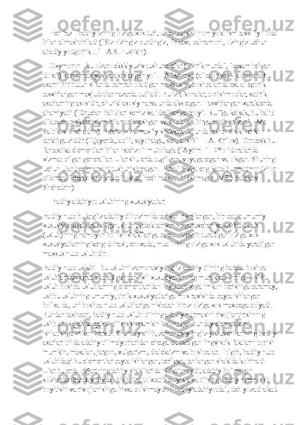     Perifraz - badiiy izning o'ziga xos turi, unda tegishli nom yoki ism tavsifiy ifoda 
bilan almashtiriladi ("Siz o'zingiz qurdingiz, Poltava qahramoni, o'zingiz uchun 
abadiy yodgorlik ..." - A.S. Pushkin).
    Oxymoron - bu o'zaro eksklyuziv tushunchalar ("Tirik murda", "qasam ichgan 
do'st") kombinatsiyasiga asoslangan yo'l.   Allegoriya (allegoriya) - ko'pincha bu 
asarni bir butun sifatida qamrab oladigan maxsus iz, boshqalarida esa allegorik 
tasvirlangan mavjudotlar nazarda tutiladi. Bu iz afsonalar, topishmoqlar, satirik 
asarlarning asosidir, chunki asosiy narsa unda aks etgan. Tasvirlangan xarakterda 
ahamiyatli ("Crucian baliqlari semiz va idealizmga moyil. Ruffga kelsak, bu baliq 
allaqachon skeptitsizm bilan to'qnashgan va shu bilan birga qotib qolgan" - Me 
Saltikov-Shchedrin).  Istehzo- bu maxfiy shakkoklik, unda tashqi shakl ichki 
tarkibga ziddir ("Qayerda, aqlli, sayohatga, sen, bosh?" - I.A. Krilov).  Grotesk bu-
fantastika elementlari bilan istehzoli mubolag'a ("Ayrim FHDYo idoralarida 
xizmat qilgan generallar. Ular shu erda tug'ilgan, voyaga etgan va o'sgan. Shuning 
uchun ular hech narsani tushunishmagan. Hatto" Sizga eng katta hurmatimni izhor 
qilaman! "degan so'zlardan boshqa hech narsani bilishmagan. ME.) Saltikov-
Shchedrin).
     Badiiy adabiyot uslubining xususiyatlari
Badiiy nutq bu ingliz adabiy tili tizimida tarixan rivojlangan, bir qator umumiy 
xususiyatlarga ega bo'lgan, shuningdek tarixan o'zgaruvchan va ushbu uslub 
(uslub) ning namoyon bo'lish shakllariga qarab o'zgarib turadigan o'ziga xos 
xususiyatlarning keng doirasi, epoxada, muallifning o'ziga xos uslubida yaratilgan 
maxsus nutq uslubidir. .
Badiiy nutq uslubi - bu uslubni zamonaviy ingliz adabiy tilining barcha boshqa 
uslublaridan ajratib turadigan turli xil xususiyatlarning murakkab birligi. Ushbu 
uslub boshqa uslublarning elementlaridan foydalanishga imkon berishiga qaramay,
ushbu uslubning umumiy, tipik xususiyatlariga mos ravishda qayta ishlangan 
bo'lsa-da, uni boshqa nutq uslublariga nisbatan biroz o'ziga xos mavqega qo'yadi. 
Bundan tashqari, badiiy nutq uslubi tilning adabiy normasini rivojlantirishning 
ushbu bosqichida qabul qilinishi mumkin bo'lmagan bunday elementlarni 
ishlatishga imkon beradi. Shunday qilib, zamonaviy ingliz yozuvchilarining badiiy 
asarlari tilida adabiy til me'yorlaridan chetga chiqadigan lingvistik faktlarni topish 
mumkin, masalan, jargon, vulgarizm, dialektizm va boshqalar. To'g'ri, badiiy nutq 
uslubidagi bu elementlar qayta ishlangan, terilgan, tanlangan shaklda ko'rinadi. 
Ular bu erda o'zlarining tabiiy shakllarida ishlatilmaydi; adabiy bo'lmagan 
so'zlardan bunday foydalanish tilni to'xtatib qo'yishi va tilning adabiy normasini 
boyitishi va rivojlanishiga hissa qo'shmaydi. "Badiiy adabiyotda", deb yozadi akad. 