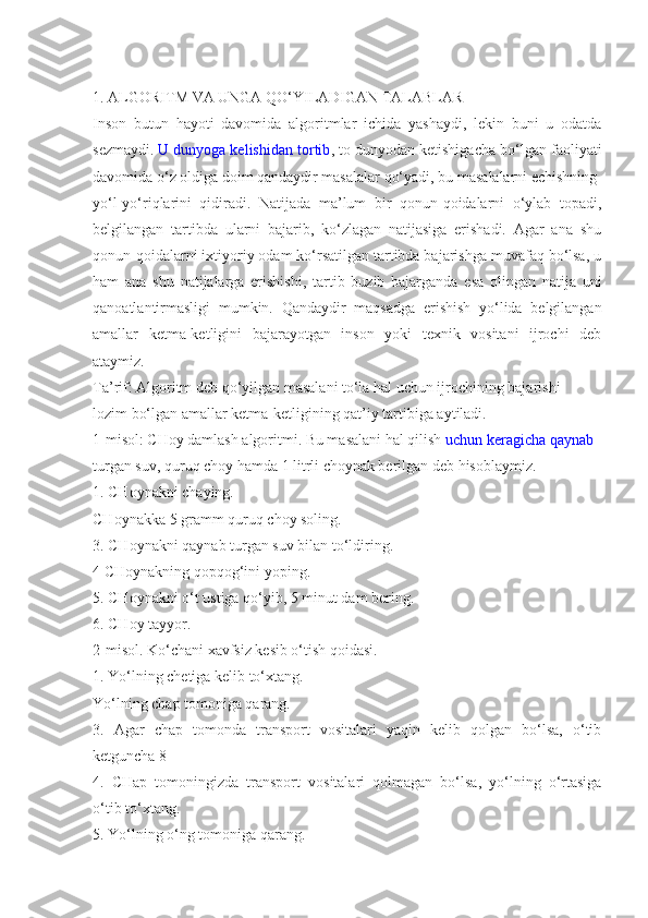 1. ALGORITM VA UNGA QO‘YILADIGAN TALABLAR
Inson   butun   hayoti   davomida   algoritmlar   ichida   yashaydi,   lekin   buni   u   odatda
sezmaydi.   U dunyoga kelishidan tortib , to dunyodan ketishigacha bo‘lgan faoliyati
davomida o‘z oldiga doim qandaydir masalalar qo‘yadi, bu masalalarni echishning
yo‘l-yo‘riqlarini   qidiradi.   Natijada   ma’lum   bir   qonun-qoidalarni   o‘ylab   topadi,
belgilangan   tartibda   ularni   bajarib,   ko‘zlagan   natijasiga   erishadi.   Agar   ana   shu
qonun-qoidalarni ixtiyoriy odam ko‘rsatilgan tartibda bajarishga muvafaq bo‘lsa, u
ham   ana   shu   natijalarga   erishishi,   tartib   buzib   bajarganda   esa   olingan   natija   uni
qanoatlantirmasligi   mumkin.   Qandaydir   maqsadga   erishish   yo‘lida   belgilangan
amallar   ketma-ketligini   bajarayotgan   inson   yoki   texnik   vositani   ijrochi   deb
ataymiz.
Ta’rif: Algoritm deb qo‘yilgan masalani to‘la hal uchun ijrochining bajarishi
lozim bo‘lgan amallar ketma-ketligining qat’iy tartibiga aytiladi.
1-misol: CHoy damlash algoritmi. Bu masalani hal qilish   uchun keragicha qaynab
turgan suv, quruq choy hamda 1 litrli choynak berilgan deb hisoblaymiz.
1. CHoynakni chaying.
CHoynakka 5 gramm quruq choy soling.
3. CHoynakni qaynab turgan suv bilan to‘ldiring.
4 CHoynakning qopqog‘ini yoping.
5. CHoynakni o‘t ustiga qo‘yib, 5 minut dam bering.
6. CHoy tayyor.
2-misol. Ko‘chani xavfsiz kesib o‘tish qoidasi.
1. Yo‘lning chetiga kelib to‘xtang.
Yo‘lning chap tomoniga qarang.
3.   Agar   chap   tomonda   transport   vositalari   yaqin   kelib   qolgan   bo‘lsa,   o‘tib
ketguncha 8
4.   CHap   tomoningizda   transport   vositalari   qolmagan   bo‘lsa,   yo‘lning   o‘rtasiga
o‘tib to‘xtang.
5. Yo‘lning o‘ng tomoniga qarang. 
