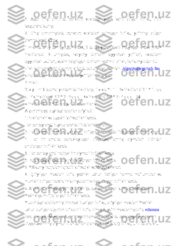 6.   Agar   o‘ng   tomonda   transport   vositalari   yaqin   kelib   qolgan   bo‘lsa,   o‘tib
ketguncha kuting.
7.   O‘ng   tomoningizda   transport   vositalari   qolmagan   bo‘lsa,   yo‘lning   qolgan
qismini kesib o‘ting.
1-misolda choy damlayotgan shaxs, 2-da esa yo‘lni kesib o‘tayotgan shaxs ijrochi
hisoblanadi.   SHuningdek,   ixtiyoriy   dorilarni   tayyorlash   yo‘llari,   ovqatlarni
tayyorlash usullari, xakim belgilagan dorilarni iste’mol qilish, bankomyotdan pul
olish kabi amallarni algoritm sifatida qabul qilish mumkin.   Algoritmlarga turli fan
sohalaridagi masalalarni Yechish yo‘llari ham kiradi.
3-misol:
20x y = ni 5 ta amal yordamida hisoblang. 1 x x  а  * : 1 = 2x hisoblandi 2 1 * 1 : a a
a = 4x hisoblandi 3 2 * 2 : 3 a a a = 8x hisoblandi 4 3 * 3 : 4 a a a = 16
x hisoblandi 5 2 * 4 : a a y = 20x hisoblandi
Algoritmlarga quyidagi talablar qo‘yiladi :
1.Boshlanishi va tugashi ko‘rsatilishi kerak.
Har qanday amal buyruq tarzida ifodalanishi shart.
3. Har bir amal ijrochiga tushunarli bo‘lgan ko‘rinishda ifodalangan bo‘lishi shart.
4.   Har   bir   amalda   qatnashayotgan   o‘zgaruvchilarning   qiymatlari   oldindan
aniqlangan bo‘lishi kerak.
5. Har qanday amal natijasi bir qiymatli bo‘lishi kerak.
6. Bajariladigan amallar soni cheklangan bo‘lishi kerak.
7. YAkuniy natijalarni ajratib ko‘rsatish va chiqarish shart.
8.   Qo‘yilgan   masalani   to‘la   yechish   uchun   berilgan   hamma   ma’lumotlar   va
mumkin bo‘lgan barcha imkoniyatlar hisobga olingan bo‘lishi kerak.
9. Algoritm ommaviy, ya’ni bitta sinfga taaluqli bo‘lgan ko‘plab masalalarni
Yechishga mo‘ljallangan bo‘lishi kerak.
Yuqoridagi talablarning birortasi buzilgan bo‘lsa, qo‘yilgan masalani Yechish
uchun qurilgan algoritm to‘laqonli bo‘la olmaydi, ya’ni masalaning to‘la   echimini
bera olmaydi. Masalan: Agar biron bir amalni bajarishda qatnashayotgan har bir
o‘zgaruvchining qiymati oldindan aniqlanmagan (4-talab) bo‘lsa, u holda ana shu 